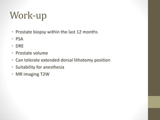 Work-up
• Prostate biopsy within the last 12 months
• PSA
• DRE
• Prostate volume
• Can tolerate extended dorsal lithotomy position
• Suitability for anesthesia
• MR imaging T2W
 