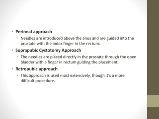 • Perineal approach
• Needles are introduced above the anus and are guided into the
prostate with the index finger in the rectum.
• Suprapubic Cystotomy Approach
• The needles are placed directly in the prostate through the open
bladder with a finger in rectum guiding the placement.
• Retropubic approach
• This approach is used most extensively, though it’s a more
difficult procedure.
 