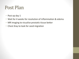 Post Plan
• Post op day 1
• Wait for 4 weeks for resolution of inflammation & edema
• MR imaging to visualise prostatic tissue better
• Chest Xray to look for seed migration
 