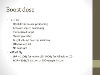 Boost dose
• HDR BT
• Flexibility in source positioning
• Accurate source positioning
• Immobilised target
• Stable geometry
• Target volume dose optimisation
• Effective cell kill
• No exposure
• XRT 45 Gy
• LDR – 110Gy for Iodine 125, 100Gy for Palladium 103
• HDR – 21Gy/2 fraction or 15Gy single fraction
 