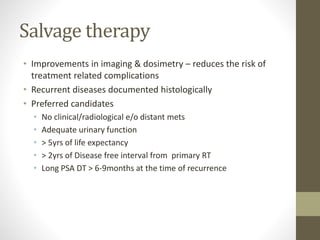 Salvage therapy
• Improvements in imaging & dosimetry – reduces the risk of
treatment related complications
• Recurrent diseases documented histologically
• Preferred candidates
• No clinical/radiological e/o distant mets
• Adequate urinary function
• > 5yrs of life expectancy
• > 2yrs of Disease free interval from primary RT
• Long PSA DT > 6-9months at the time of recurrence
 