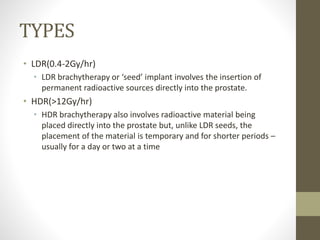 TYPES
• LDR(0.4-2Gy/hr)
• LDR brachytherapy or ‘seed’ implant involves the insertion of
permanent radioactive sources directly into the prostate.
• HDR(>12Gy/hr)
• HDR brachytherapy also involves radioactive material being
placed directly into the prostate but, unlike LDR seeds, the
placement of the material is temporary and for shorter periods –
usually for a day or two at a time
 
