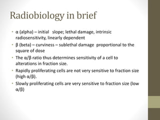 Radiobiology in brief
• α (alpha) – initial slope; lethal damage, intrinsic
radiosensitivity, linearly dependent
• β (beta) – curviness – sublethal damage proportional to the
square of dose
• The α/β ratio thus determines sensitivity of a cell to
alterations in fraction size.
• Rapidly proliferating cells are not very sensitive to fraction size
(high α/β).
• Slowly proliferating cells are very sensitive to fraction size (low
α/β)
 