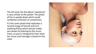 The CD cover for the album ‘sweetener’
is very similar to the poster. The photo
of her is upside down which could
symbolise confusion or unclearness.
It’s the same photo that replicates a
neutral image of herself and isn’t
anything flashy which almost makes
you drawn to listening to the music
more, as you’re intrigued to hear what
her music and message is based on the
cover
 