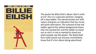 The poster for Billy Eilish’s album ‘don’t smile
at me’ she is in a peculiar position, hanging
off a step ladder. This demonstrates her wild
nature and gives an indication that her music
will quite alternative. The contrast of the red
ladder against the yellow background shows
that she wanted her and the ladder to stand
out as she’s in red as wanted to stand out
when people see the poster. The black bold
font really stands out and you immediately
know that it’s her album being advertised.
 
