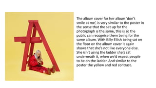 The album cover for her album ‘don’t
smile at me’, is very similar to the poster in
the sense that the set up for the
photograph is the same, this is so the
public can recognise them being for the
same album. With Billy Eilish being sat on
the floor on the album cover it again
shows that she’s not like everyone else.
She isn’t using the ladder she’s sat
underneath it, when we’d expect people
to be on the ladder. And similar to the
poster the yellow and red contrast.
 