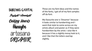 These are my font ideas and the names
of the fonts, I got all of my font samples
off da font.
My favourite one is ‘Dreamer’ because
it looks similar to handwriting and I
want that style to come across on my
artists album and poster as if they were
handwritten by the artist. I also like it
because it has a slightly messy look to it,
and I like that the letters overlap
slightly.
 