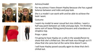 Actress/model
For my actress I have chosen Hayley because she has a good
balance between and indie and pop look.
She is a model I can work with and be able to achieve the
look I want.
Costume
I want my model to wear casual but nice clothes. I want a
half way point between an indie and pop style. I’m thinking
some sort of loose fitting jeans/trousers and a bandeau or
strapless top.
Props + pose
I’m going to have Hayley on a sofa in the woods/forest to
show that she’s chilled out. She will look nice though so it’ll
show that she cares but at the same time doesn’t care.
I will have Hayley posed casually again to show that she’s
chilled out.
 