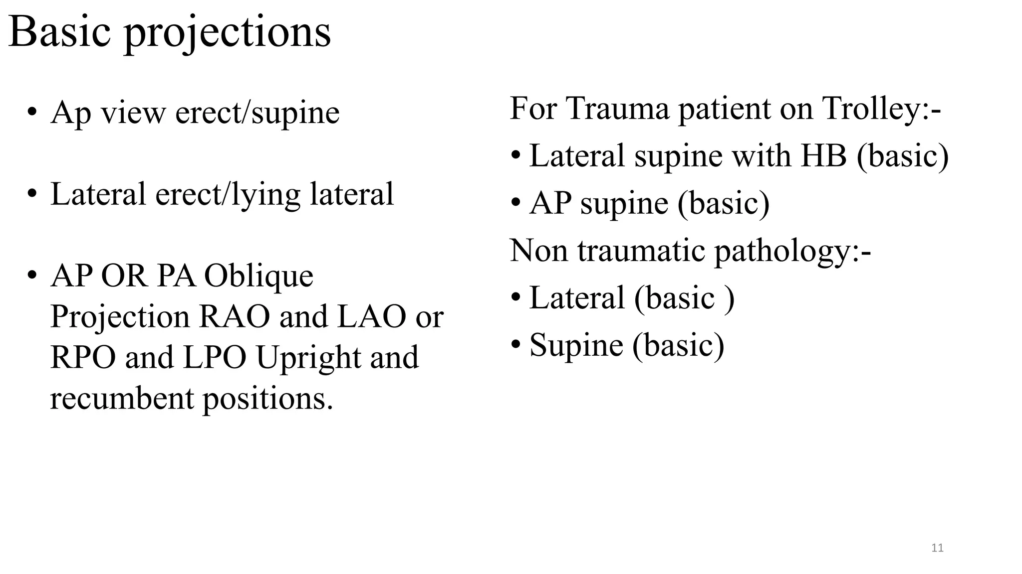 Basic projections
For Trauma patient on Trolley:-
• Lateral supine with HB (basic)
• AP supine (basic)
Non traumatic pathology:-
• Lateral (basic )
• Supine (basic)
• Ap view erect/supine
• Lateral erect/lying lateral
• AP OR PA Oblique
Projection RAO and LAO or
RPO and LPO Upright and
recumbent positions.
11
 