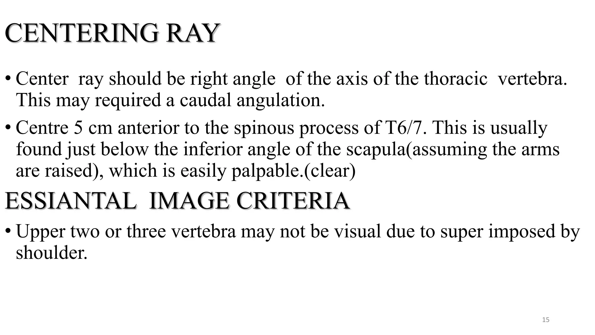 CENTERING RAY
• Center ray should be right angle of the axis of the thoracic vertebra.
This may required a caudal angulation.
• Centre 5 cm anterior to the spinous process of T6/7. This is usually
found just below the inferior angle of the scapula(assuming the arms
are raised), which is easily palpable.(clear)
ESSIANTAL IMAGE CRITERIA
• Upper two or three vertebra may not be visual due to super imposed by
shoulder.
15
 