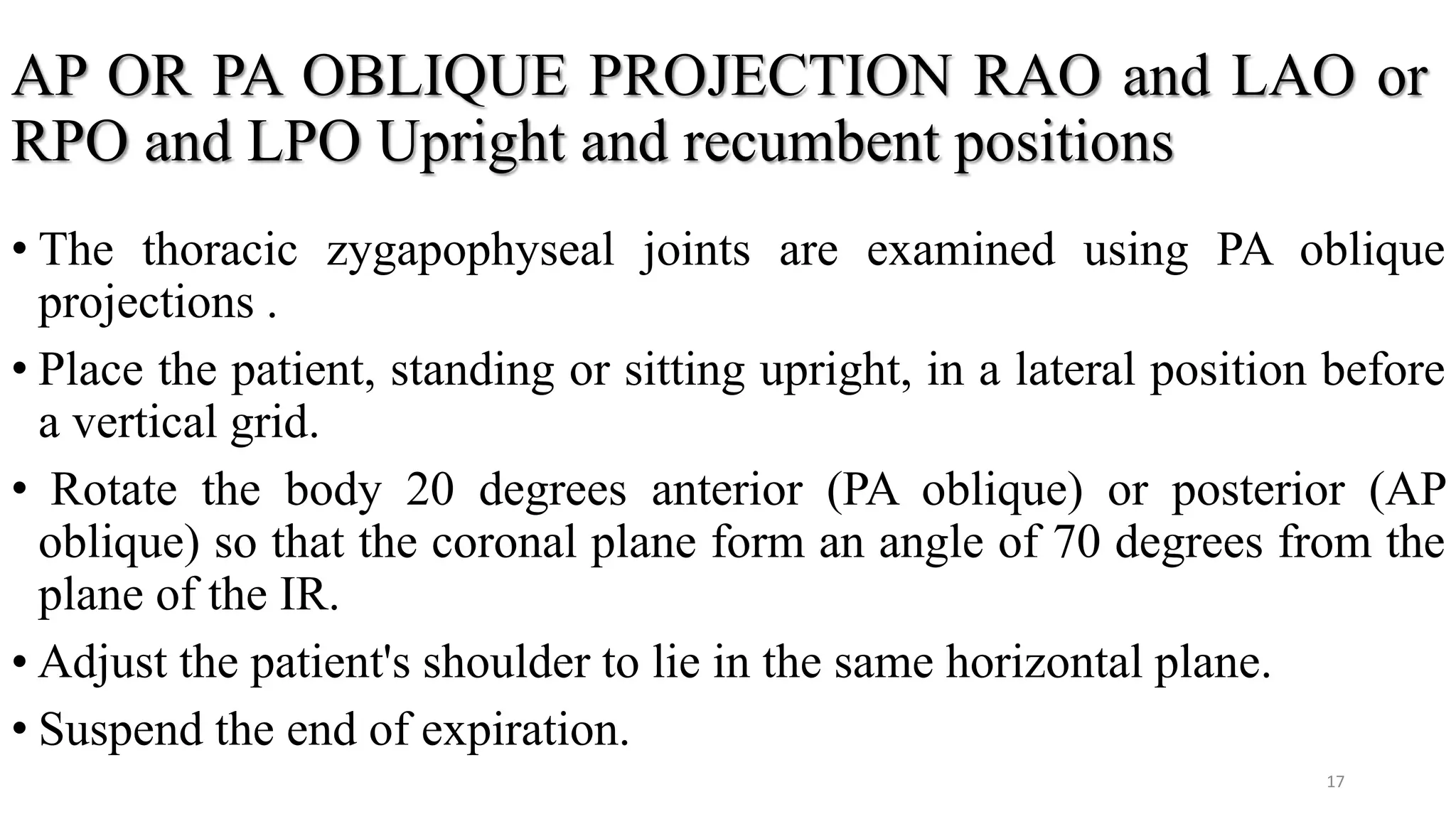 AP OR PA OBLIQUE PROJECTION RAO and LAO or
RPO and LPO Upright and recumbent positions
• The thoracic zygapophyseal joints are examined using PA oblique
projections .
• Place the patient, standing or sitting upright, in a lateral position before
a vertical grid.
• Rotate the body 20 degrees anterior (PA oblique) or posterior (AP
oblique) so that the coronal plane form an angle of 70 degrees from the
plane of the IR.
• Adjust the patient's shoulder to lie in the same horizontal plane.
• Suspend the end of expiration.
17
 