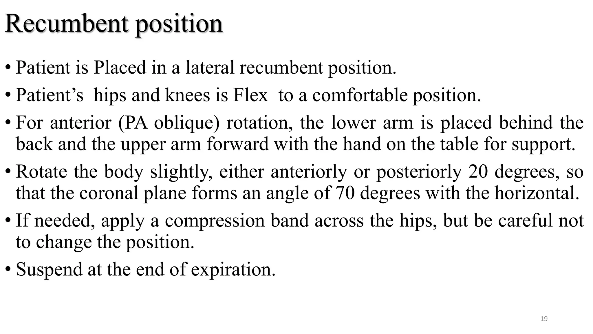 Recumbent position
• Patient is Placed in a lateral recumbent position.
• Patient’s hips and knees is Flex to a comfortable position.
• For anterior (PA oblique) rotation, the lower arm is placed behind the
back and the upper arm forward with the hand on the table for support.
• Rotate the body slightly, either anteriorly or posteriorly 20 degrees, so
that the coronal plane forms an angle of 70 degrees with the horizontal.
• If needed, apply a compression band across the hips, but be careful not
to change the position.
• Suspend at the end of expiration.
19
 