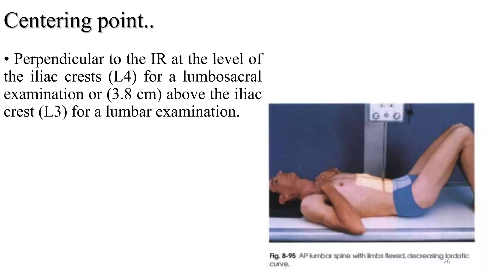 Centering point..
• Perpendicular to the IR at the level of
the iliac crests (L4) for a lumbosacral
examination or (3.8 cm) above the iliac
crest (L3) for a lumbar examination.
26
 
