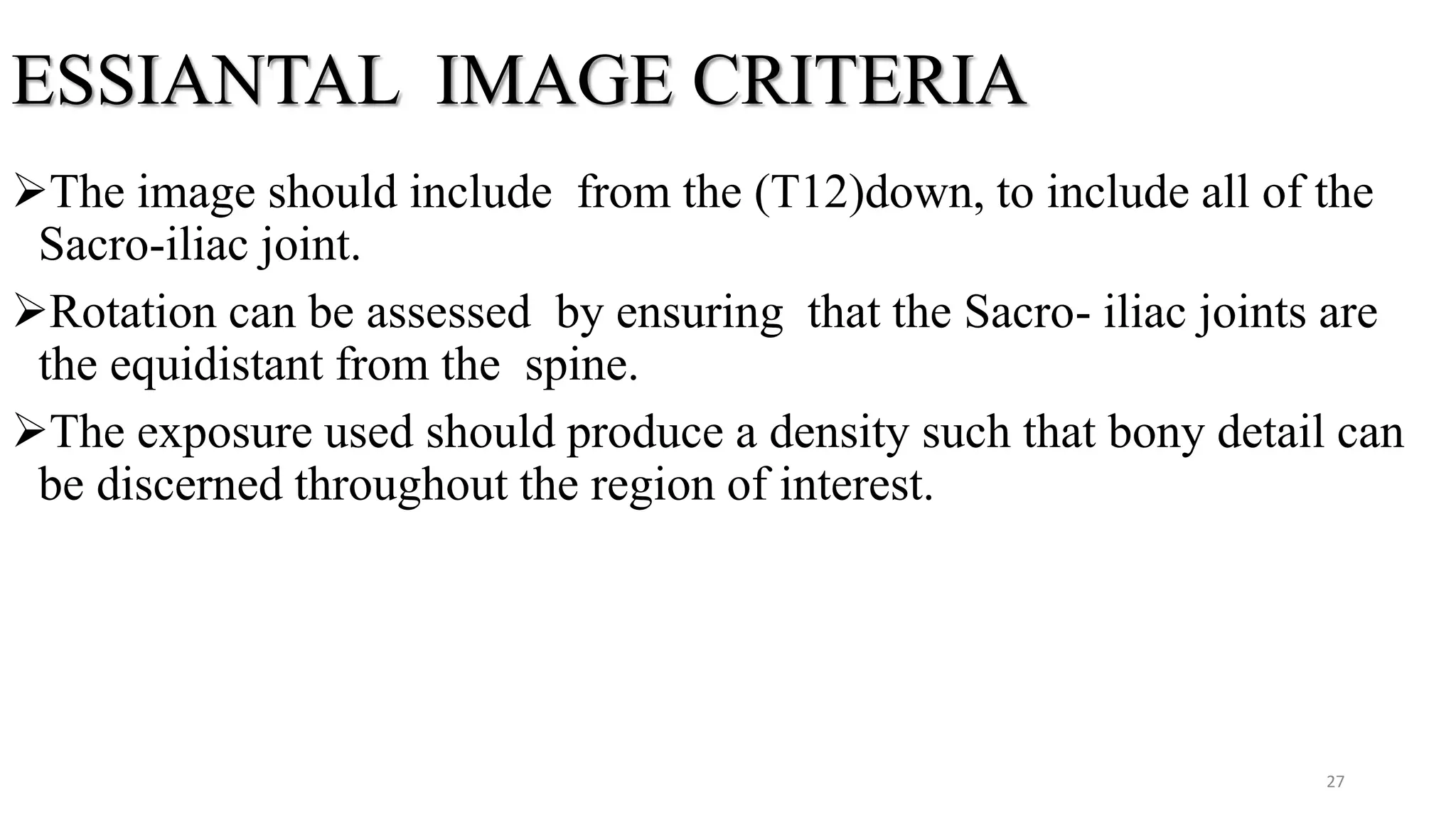 ESSIANTAL IMAGE CRITERIA
The image should include from the (T12)down, to include all of the
Sacro-iliac joint.
Rotation can be assessed by ensuring that the Sacro- iliac joints are
the equidistant from the spine.
The exposure used should produce a density such that bony detail can
be discerned throughout the region of interest.
27
 