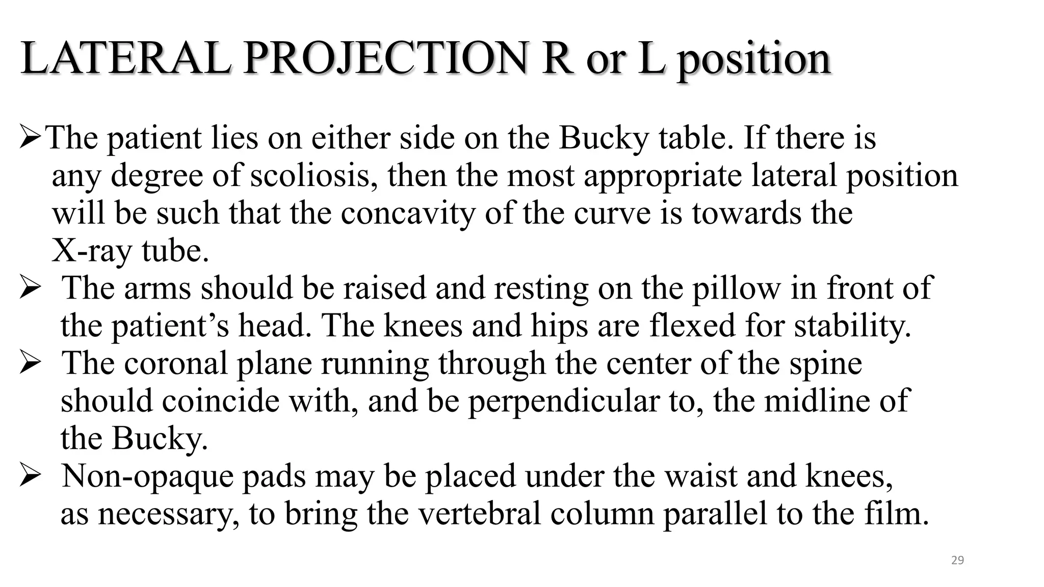 LATERAL PROJECTION R or L position
The patient lies on either side on the Bucky table. If there is
any degree of scoliosis, then the most appropriate lateral position
will be such that the concavity of the curve is towards the
X-ray tube.
 The arms should be raised and resting on the pillow in front of
the patient’s head. The knees and hips are flexed for stability.
 The coronal plane running through the center of the spine
should coincide with, and be perpendicular to, the midline of
the Bucky.
 Non-opaque pads may be placed under the waist and knees,
as necessary, to bring the vertebral column parallel to the film.
29
 