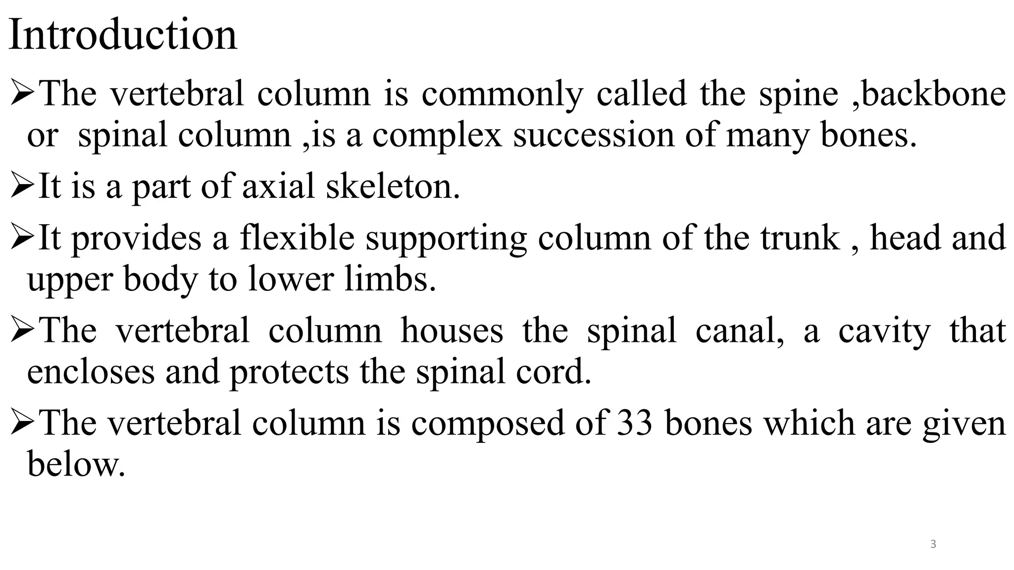 Introduction
The vertebral column is commonly called the spine ,backbone
or spinal column ,is a complex succession of many bones.
It is a part of axial skeleton.
It provides a flexible supporting column of the trunk , head and
upper body to lower limbs.
The vertebral column houses the spinal canal, a cavity that
encloses and protects the spinal cord.
The vertebral column is composed of 33 bones which are given
below.
3
 