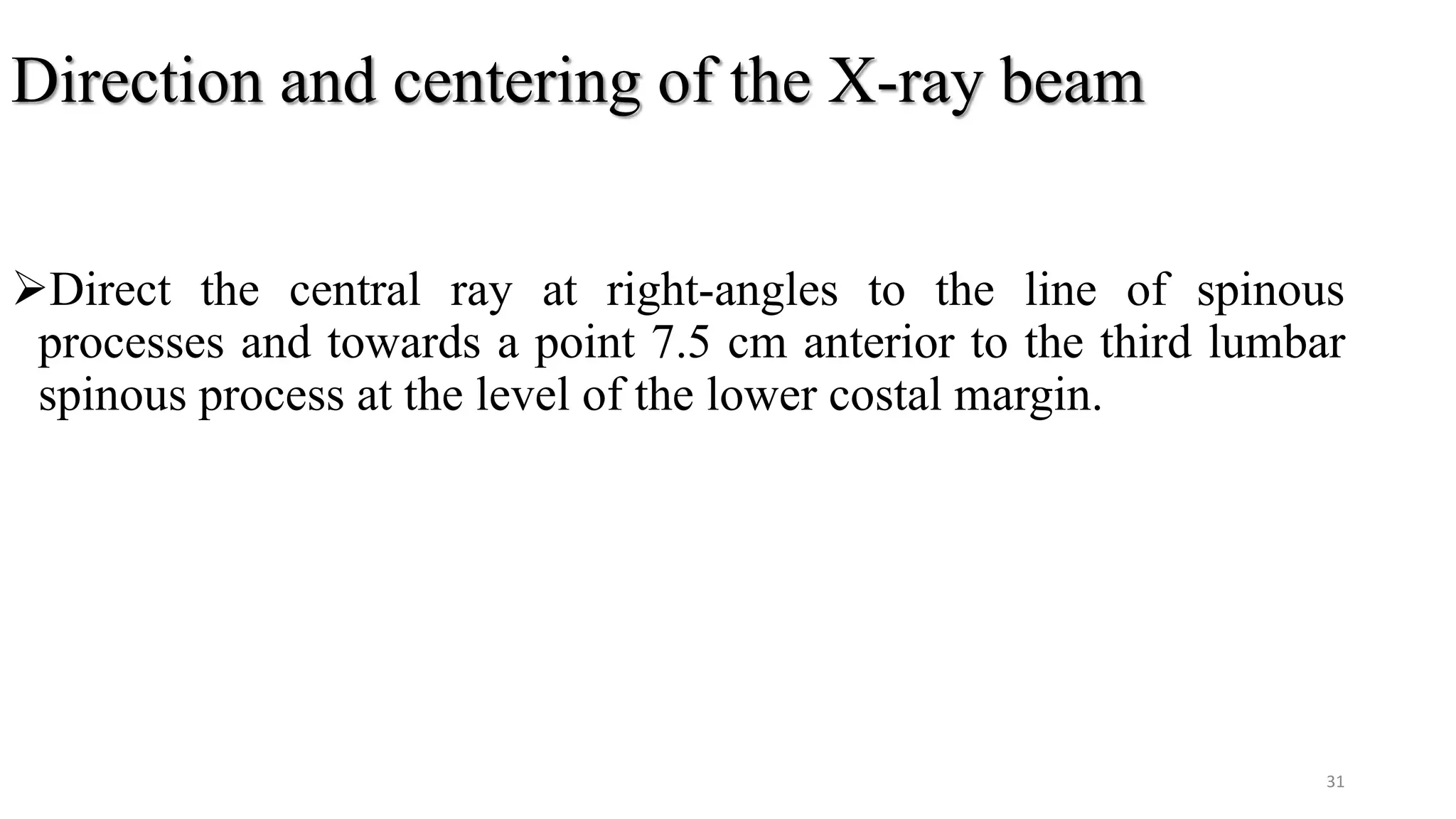 Direction and centering of the X-ray beam
Direct the central ray at right-angles to the line of spinous
processes and towards a point 7.5 cm anterior to the third lumbar
spinous process at the level of the lower costal margin.
31
 