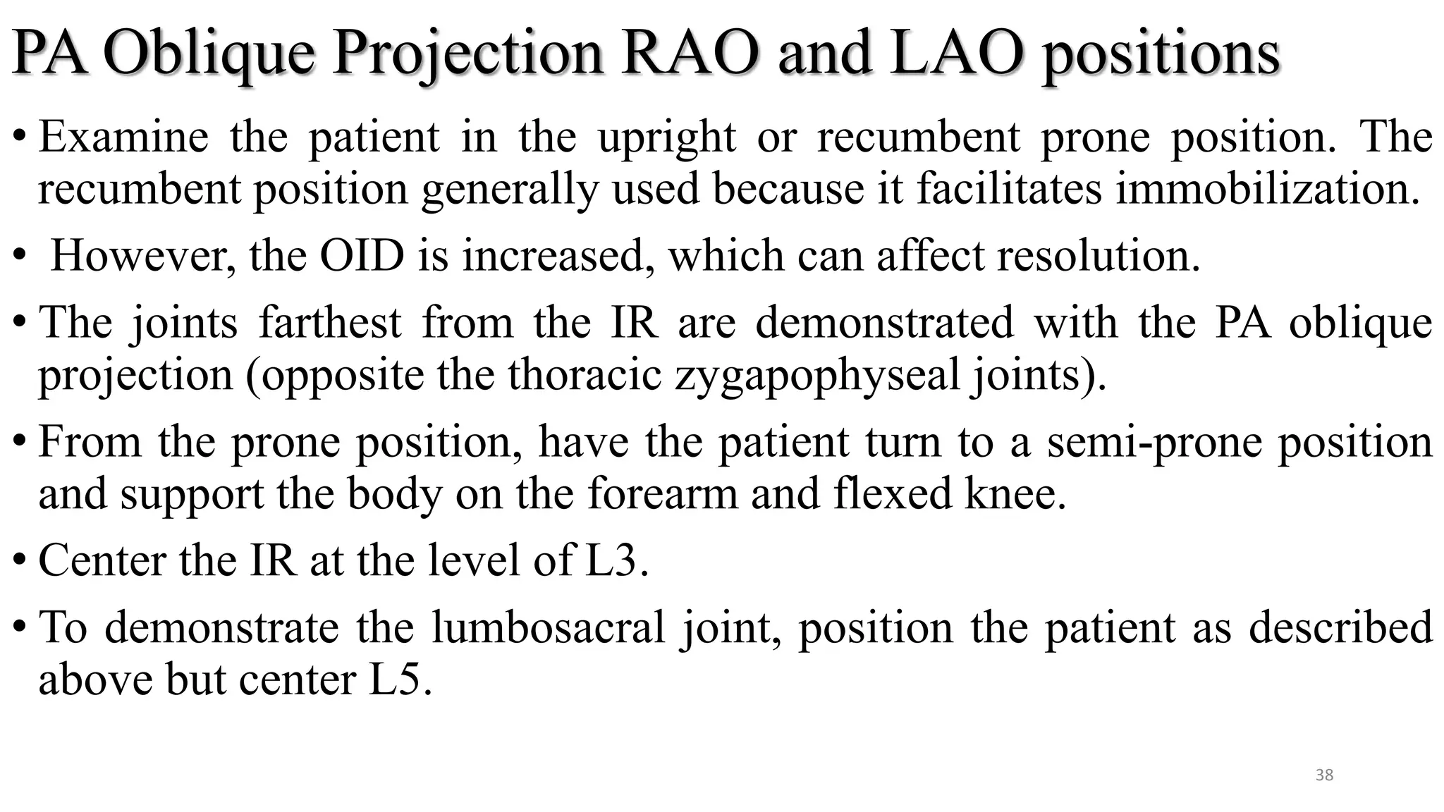 PA Oblique Projection RAO and LAO positions
• Examine the patient in the upright or recumbent prone position. The
recumbent position generally used because it facilitates immobilization.
• However, the OID is increased, which can affect resolution.
• The joints farthest from the IR are demonstrated with the PA oblique
projection (opposite the thoracic zygapophyseal joints).
• From the prone position, have the patient turn to a semi-prone position
and support the body on the forearm and flexed knee.
• Center the IR at the level of L3.
• To demonstrate the lumbosacral joint, position the patient as described
above but center L5.
38
 