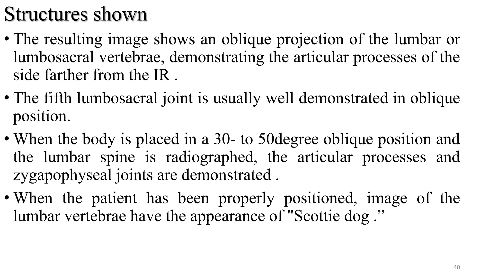 Structures shown
• The resulting image shows an oblique projection of the lumbar or
lumbosacral vertebrae, demonstrating the articular processes of the
side farther from the IR .
• The fifth lumbosacral joint is usually well demonstrated in oblique
position.
• When the body is placed in a 30- to 50degree oblique position and
the lumbar spine is radiographed, the articular processes and
zygapophyseal joints are demonstrated .
• When the patient has been properly positioned, image of the
lumbar vertebrae have the appearance of "Scottie dog .”
40
 