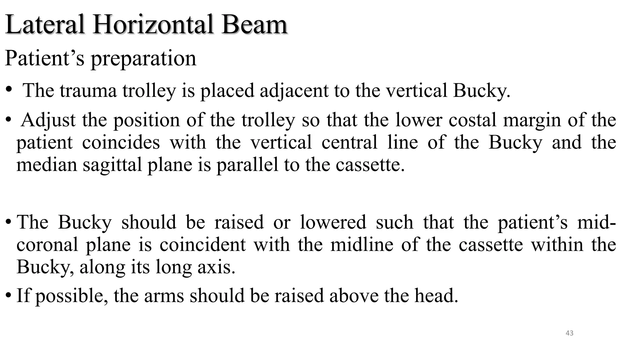 Lateral Horizontal Beam
Patient’s preparation
• The trauma trolley is placed adjacent to the vertical Bucky.
• Adjust the position of the trolley so that the lower costal margin of the
patient coincides with the vertical central line of the Bucky and the
median sagittal plane is parallel to the cassette.
• The Bucky should be raised or lowered such that the patient’s mid-
coronal plane is coincident with the midline of the cassette within the
Bucky, along its long axis.
• If possible, the arms should be raised above the head.
43
 