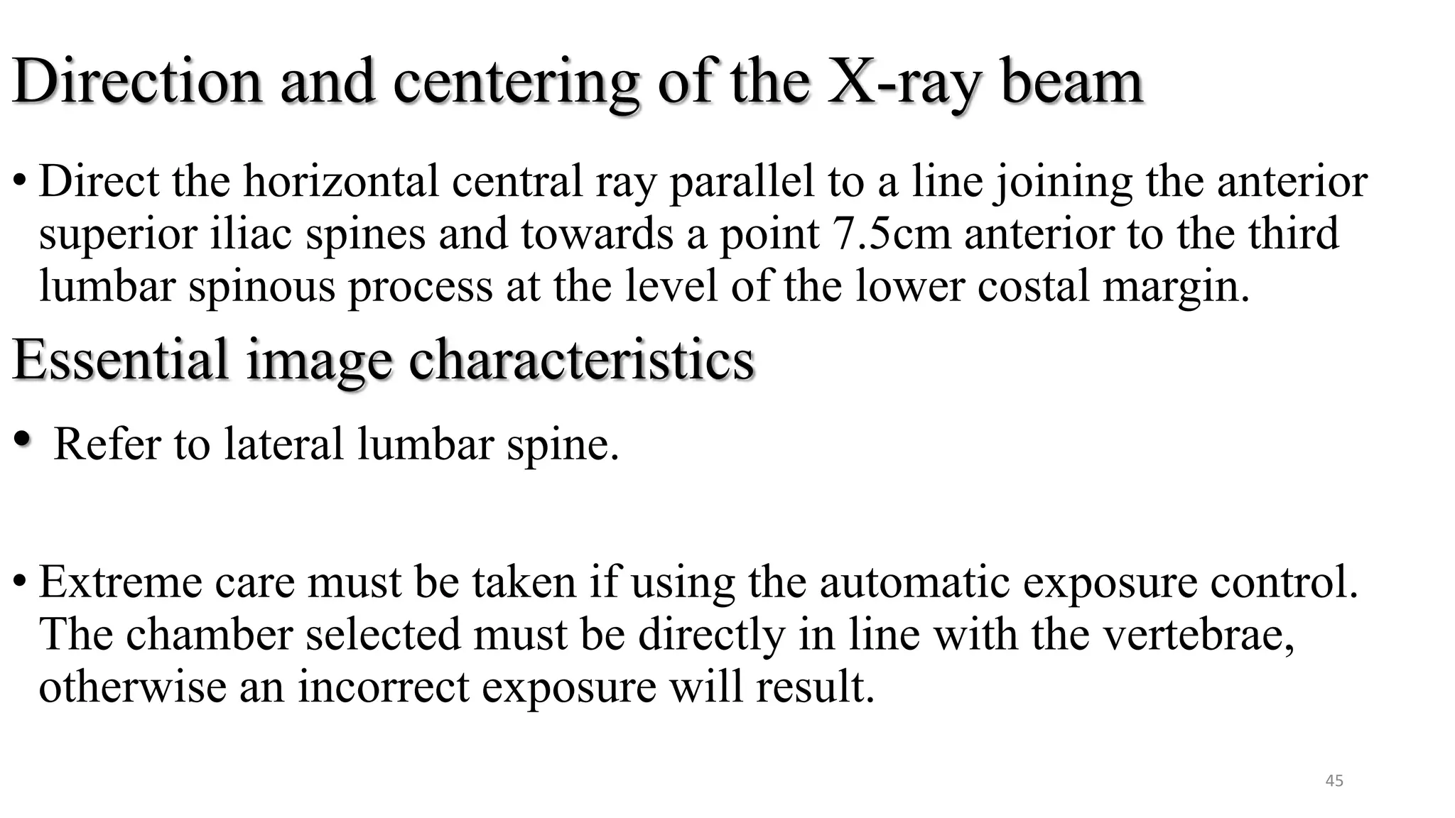 Direction and centering of the X-ray beam
• Direct the horizontal central ray parallel to a line joining the anterior
superior iliac spines and towards a point 7.5cm anterior to the third
lumbar spinous process at the level of the lower costal margin.
Essential image characteristics
• Refer to lateral lumbar spine.
• Extreme care must be taken if using the automatic exposure control.
The chamber selected must be directly in line with the vertebrae,
otherwise an incorrect exposure will result.
45
 