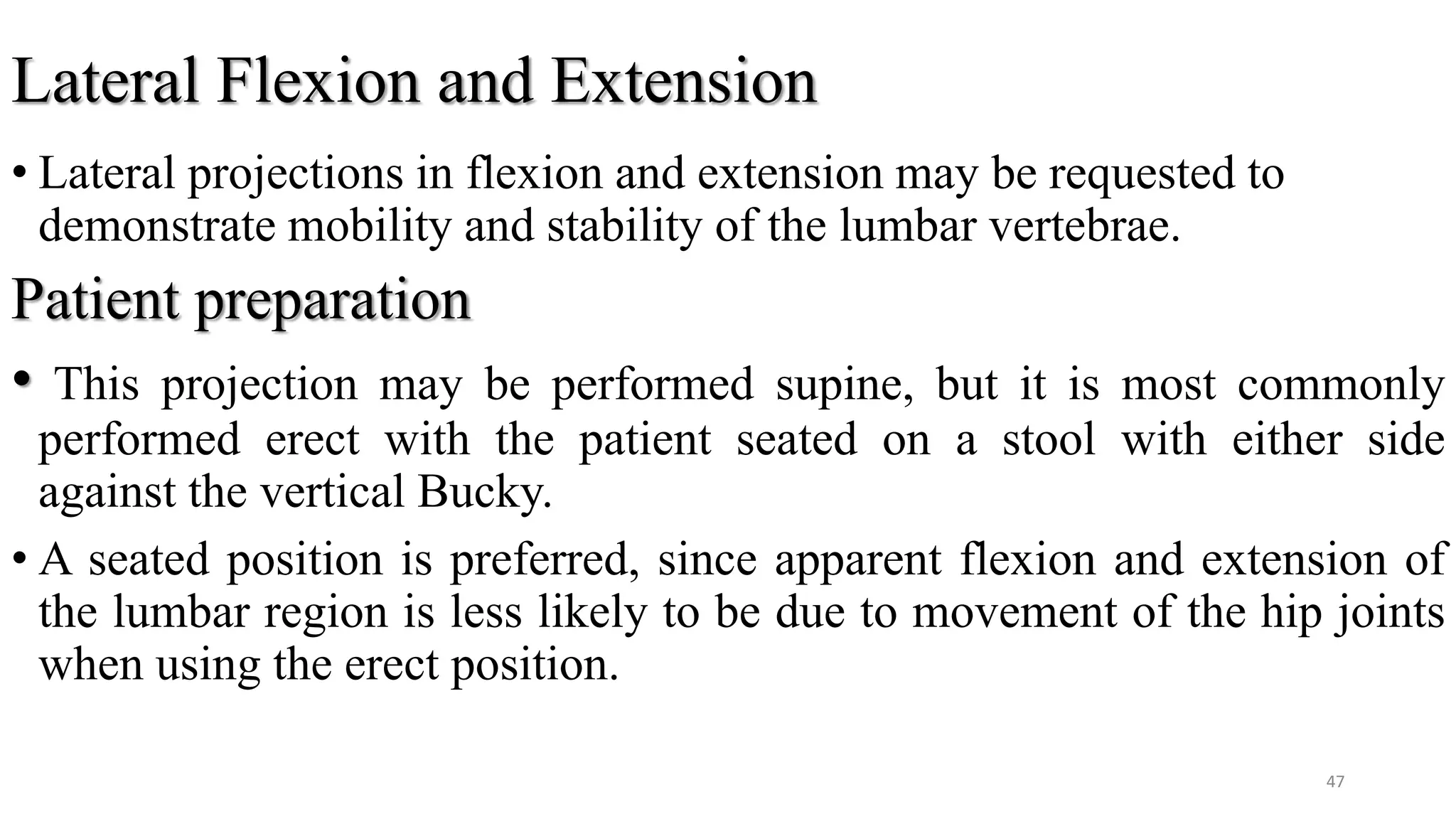 Lateral Flexion and Extension
• Lateral projections in flexion and extension may be requested to
demonstrate mobility and stability of the lumbar vertebrae.
Patient preparation
• This projection may be performed supine, but it is most commonly
performed erect with the patient seated on a stool with either side
against the vertical Bucky.
• A seated position is preferred, since apparent flexion and extension of
the lumbar region is less likely to be due to movement of the hip joints
when using the erect position.
47
 