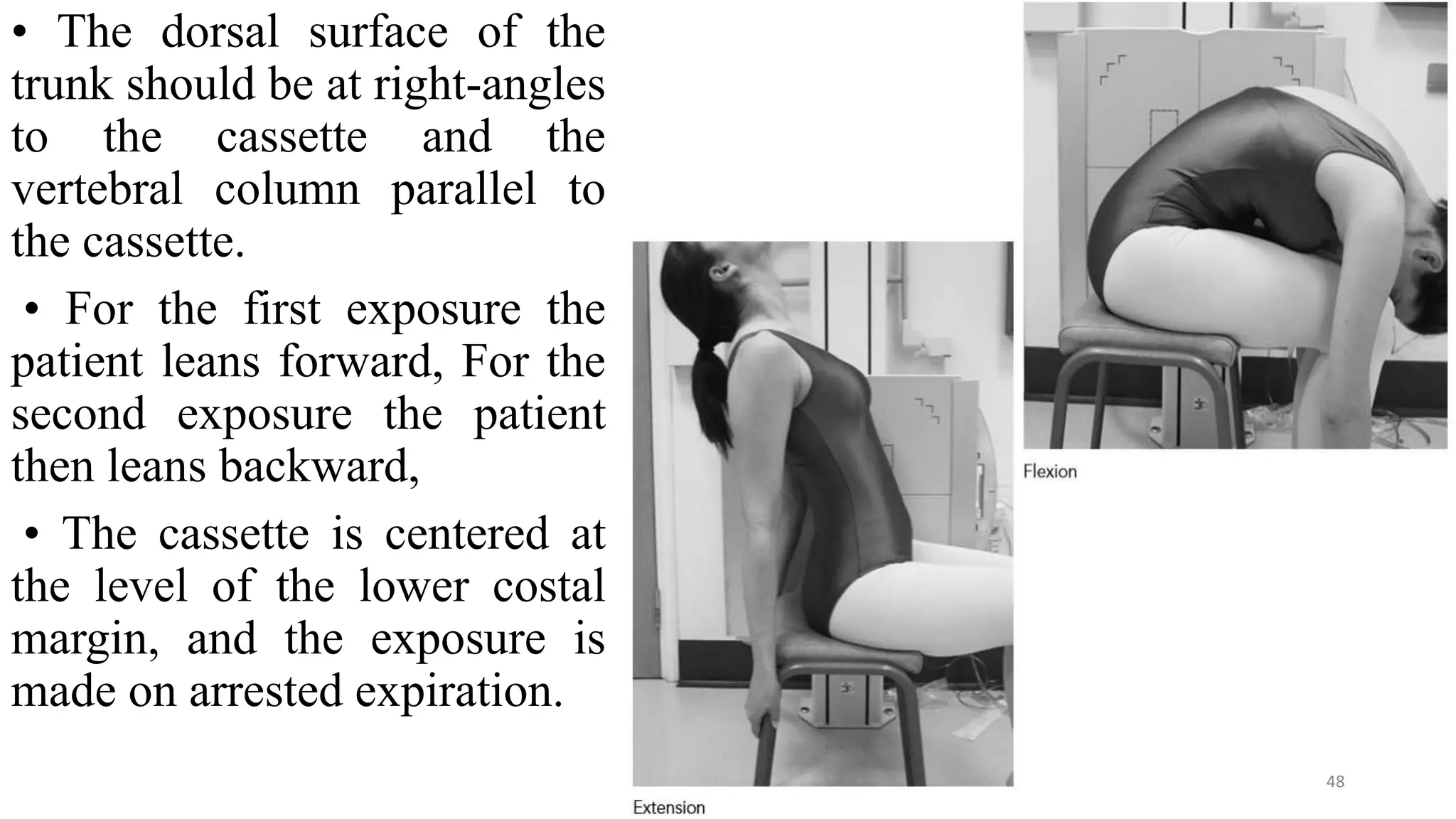 • The dorsal surface of the
trunk should be at right-angles
to the cassette and the
vertebral column parallel to
the cassette.
• For the first exposure the
patient leans forward, For the
second exposure the patient
then leans backward,
• The cassette is centered at
the level of the lower costal
margin, and the exposure is
made on arrested expiration.
48
 