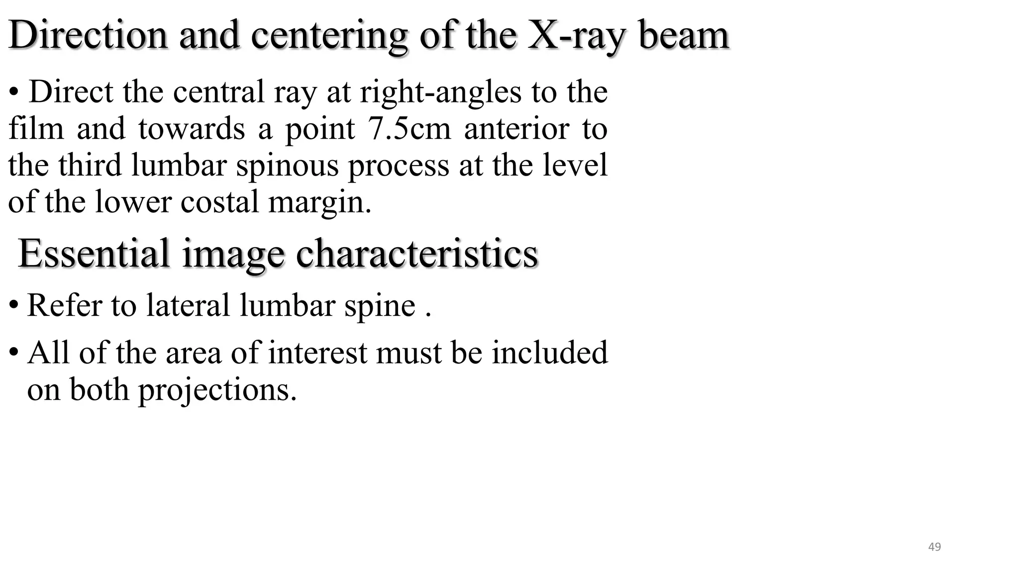 Direction and centering of the X-ray beam
• Direct the central ray at right-angles to the
film and towards a point 7.5cm anterior to
the third lumbar spinous process at the level
of the lower costal margin.
Essential image characteristics
• Refer to lateral lumbar spine .
• All of the area of interest must be included
on both projections.
49
 