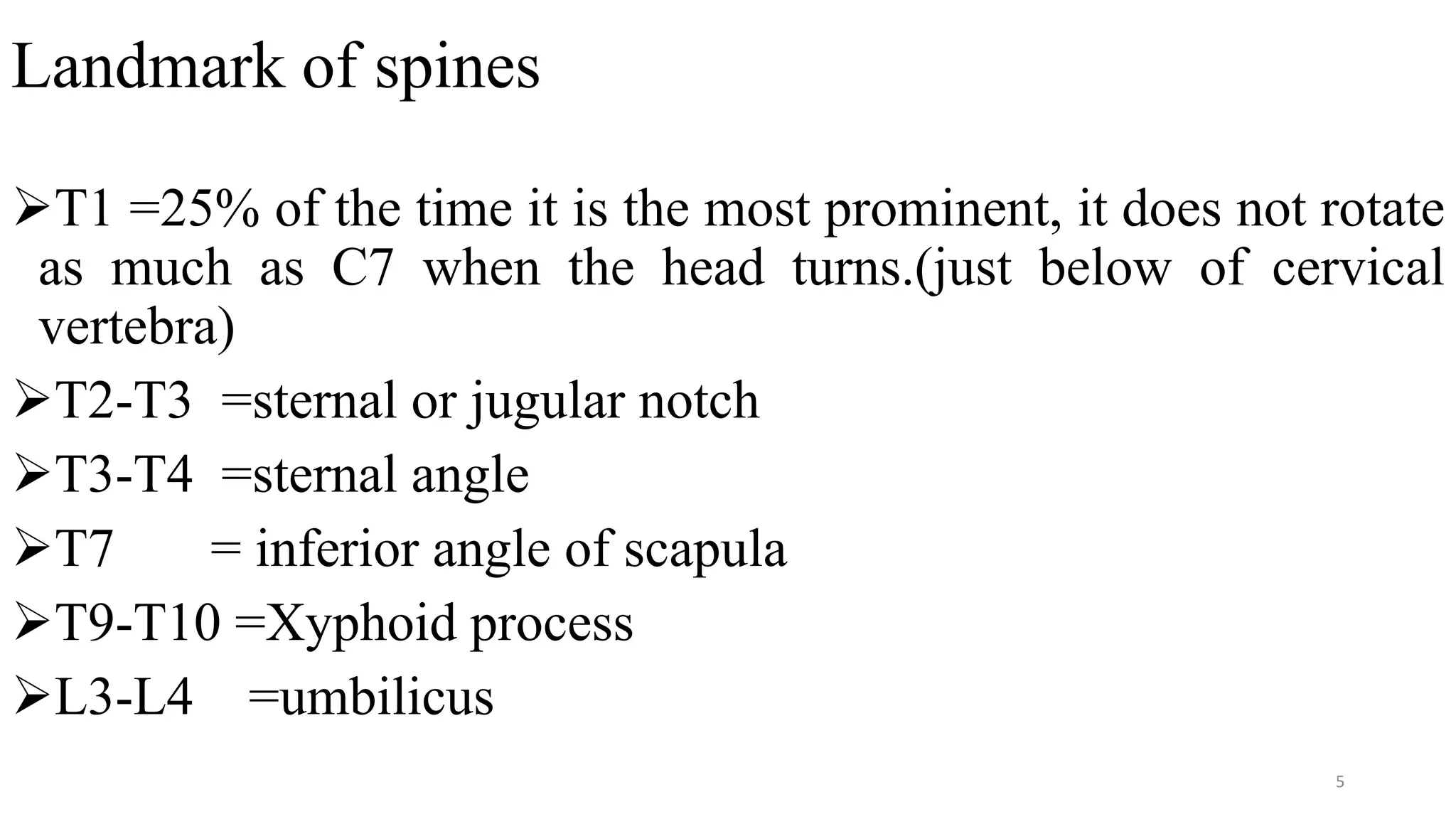 Landmark of spines
T1 =25% of the time it is the most prominent, it does not rotate
as much as C7 when the head turns.(just below of cervical
vertebra)
T2-T3 =sternal or jugular notch
T3-T4 =sternal angle
T7 = inferior angle of scapula
T9-T10 =Xyphoid process
L3-L4 =umbilicus
5
 