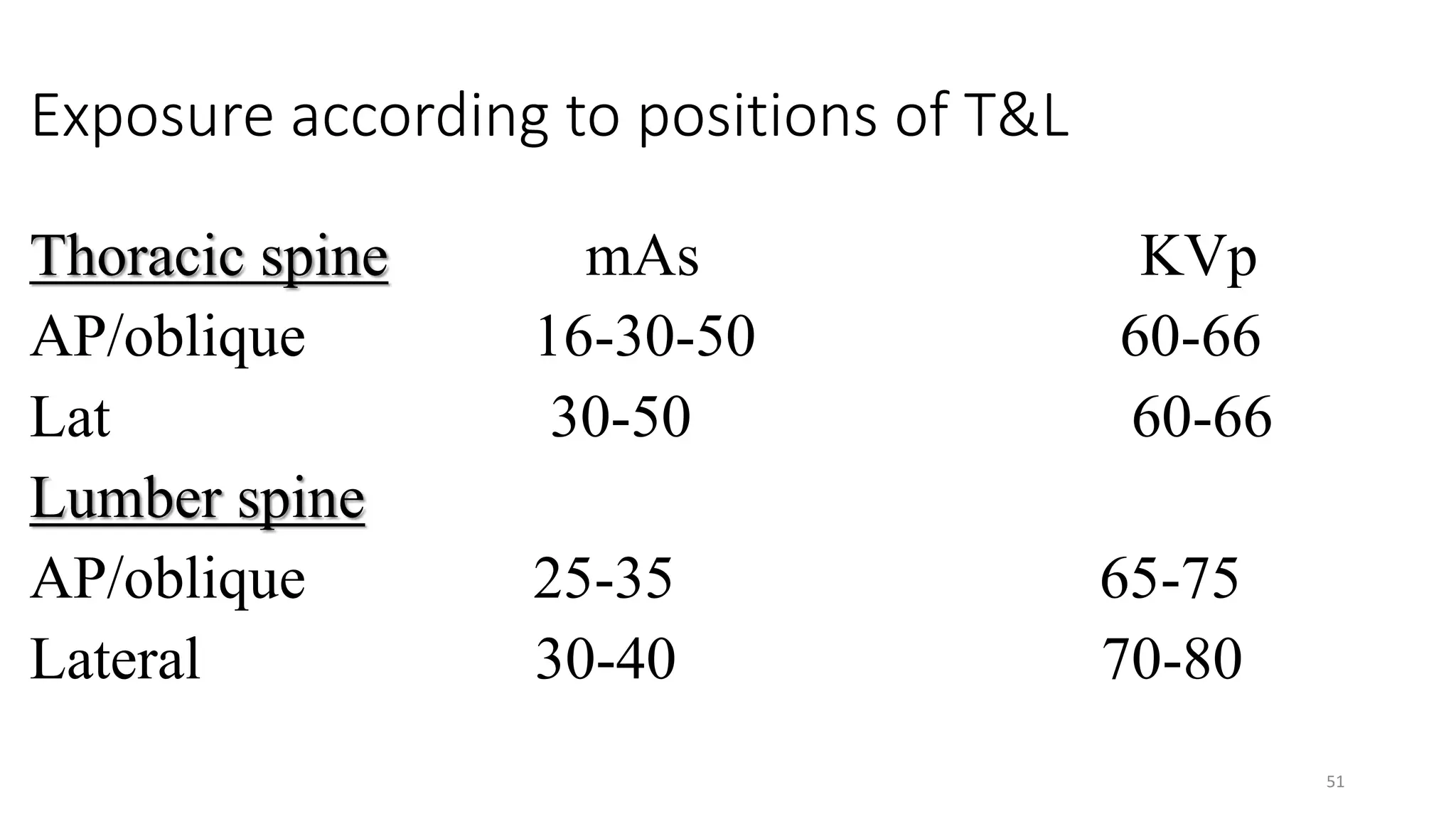 Exposure according to positions of T&L
Thoracic spine mAs KVp
AP/oblique 16-30-50 60-66
Lat 30-50 60-66
Lumber spine
AP/oblique 25-35 65-75
Lateral 30-40 70-80
51
 