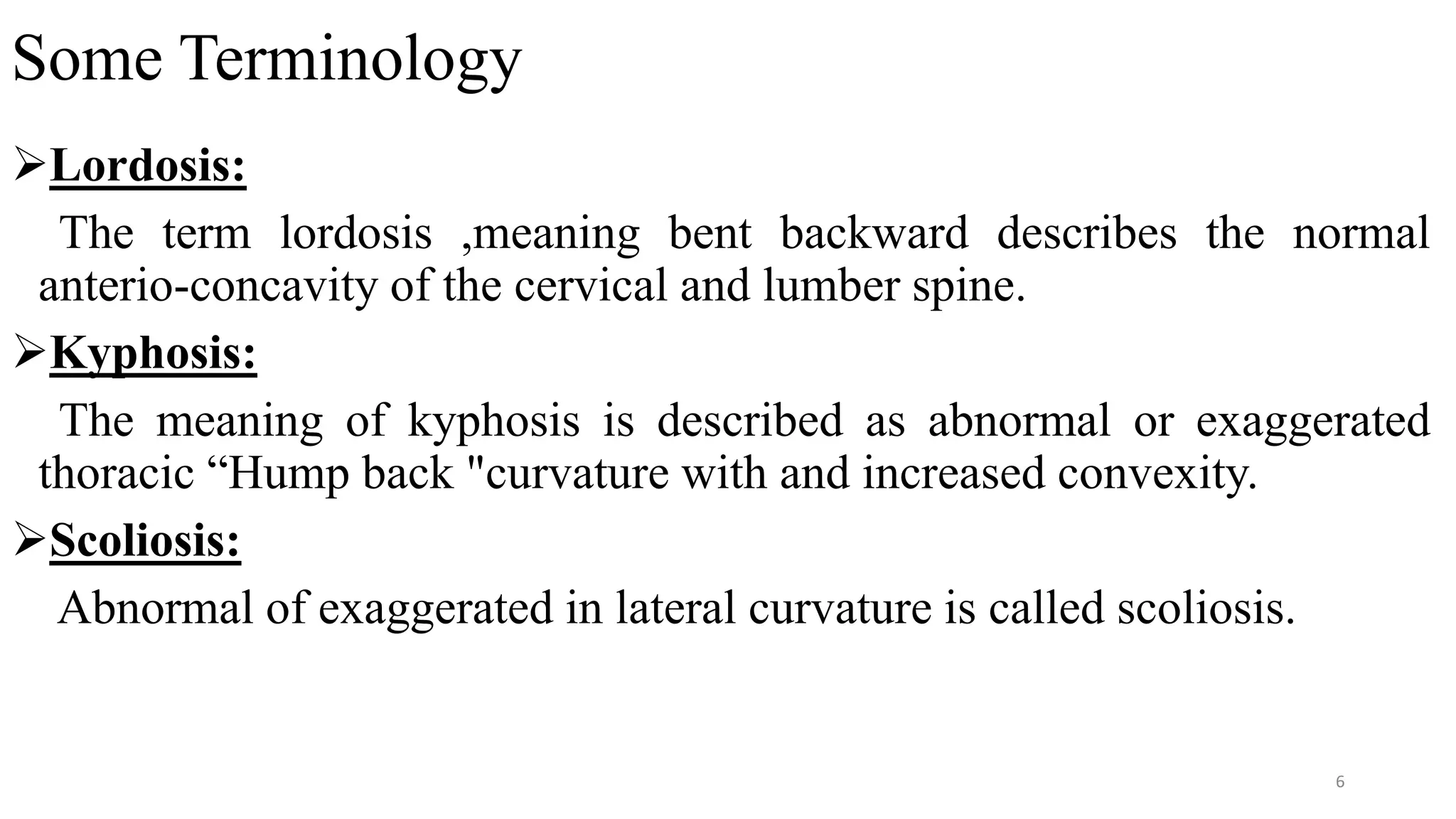 Some Terminology
Lordosis:
The term lordosis ,meaning bent backward describes the normal
anterio-concavity of the cervical and lumber spine.
Kyphosis:
The meaning of kyphosis is described as abnormal or exaggerated
thoracic “Hump back "curvature with and increased convexity.
Scoliosis:
Abnormal of exaggerated in lateral curvature is called scoliosis.
6
 