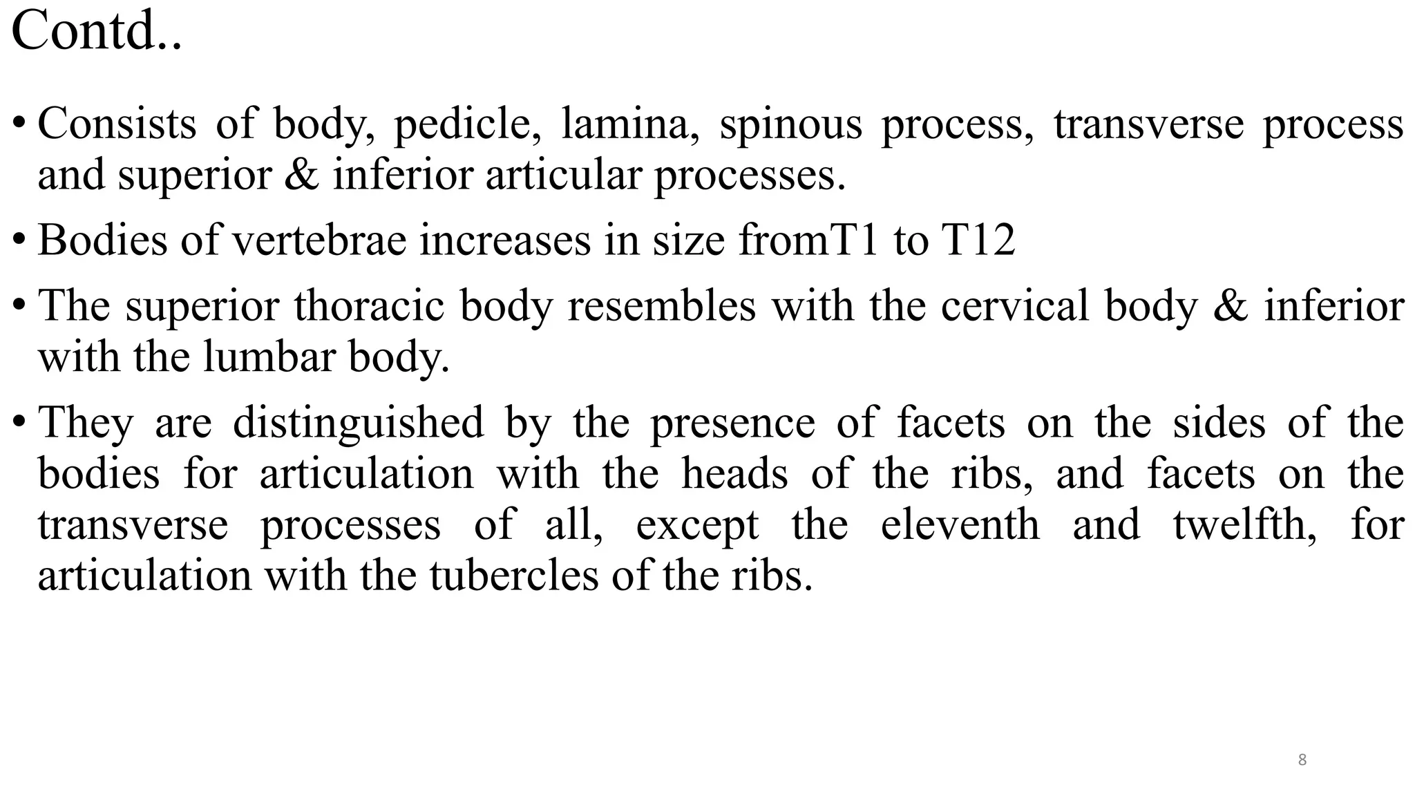 Contd..
• Consists of body, pedicle, lamina, spinous process, transverse process
and superior & inferior articular processes.
• Bodies of vertebrae increases in size fromT1 to T12
• The superior thoracic body resembles with the cervical body & inferior
with the lumbar body.
• They are distinguished by the presence of facets on the sides of the
bodies for articulation with the heads of the ribs, and facets on the
transverse processes of all, except the eleventh and twelfth, for
articulation with the tubercles of the ribs.
8
 