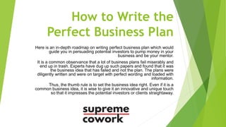How to Write the
Perfect Business Plan
Here is an in-depth roadmap on writing perfect business plan which would
guide you in persuading potential investors to pump money in your
business and be your mentor.
It is a common observance that a lot of business plans fail miserably and
end up in trash. Experts have dug up such papers and found that it was
the business idea that has failed and not the plan. The plans were
diligently written and were on target with perfect wording and loaded with
information.
Thus, the thumb rule is to set the business idea right. Even if it is a
common business idea, it is wise to give it an innovative and unique touch
so that it impresses the potential investors or clients straightaway.
 
