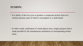 FUSION:
• It is ability of the two eyes to produce a composite picture from two
similiar pictures each of which is incomplete in a small detail.
• In other words, unification of visual objects into a single percpect that is
made possible by the simultaenous simulation of corresponding retinal
areas.
 