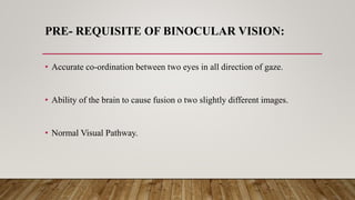 PRE- REQUISITE OF BINOCULAR VISION:
• Accurate co-ordination between two eyes in all direction of gaze.
• Ability of the brain to cause fusion o two slightly different images.
• Normal Visual Pathway.
 