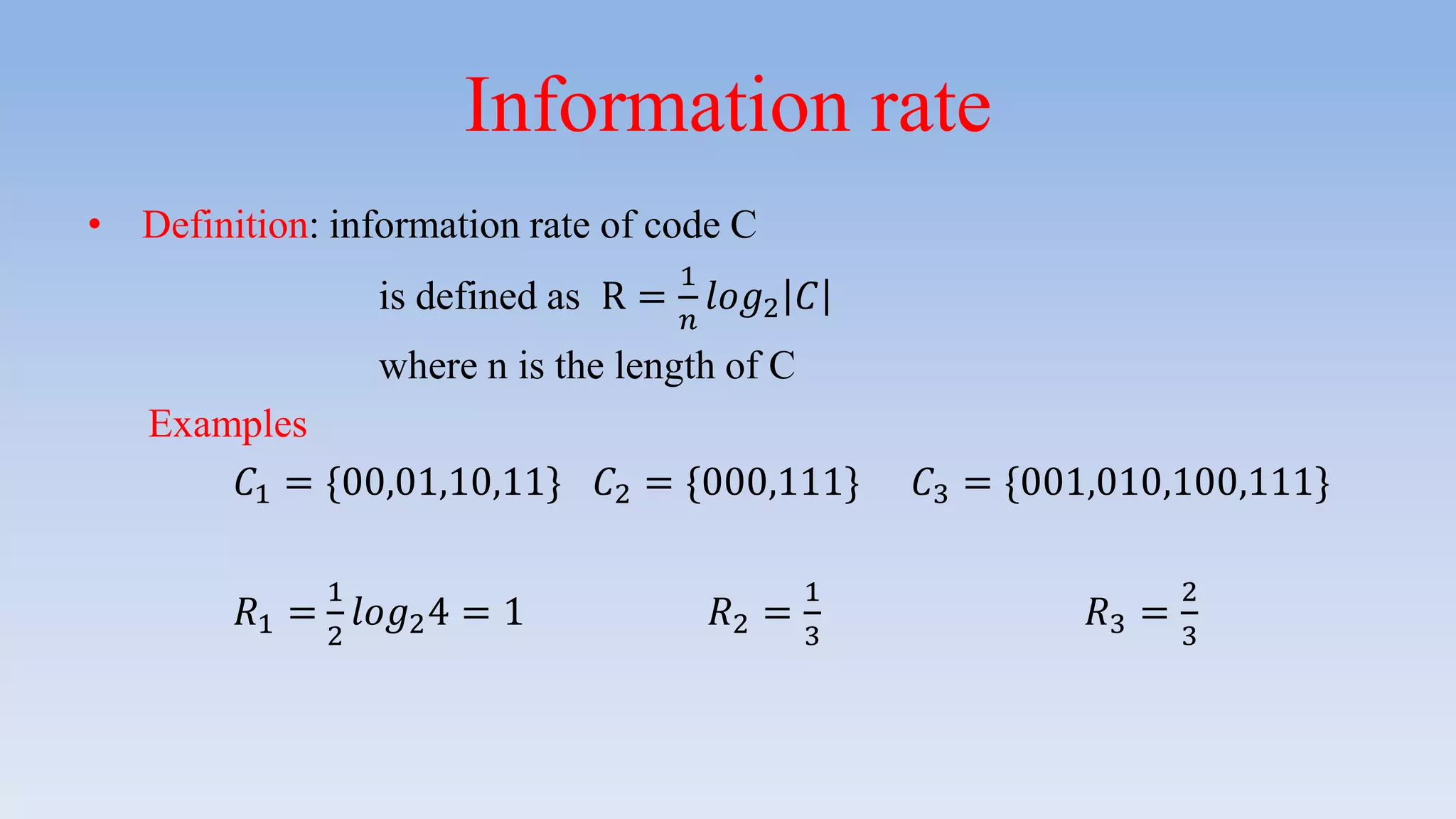 Information rate
• Definition: information rate of code C
is defined as R =
1
𝑛
𝑙𝑜𝑔2 𝐶
where n is the length of C
Examples
𝐶1 = {00,01,10,11} 𝐶2 = {000,111} 𝐶3 = {001,010,100,111}
𝑅1 =
1
2
𝑙𝑜𝑔24 = 1 𝑅2 =
1
3
𝑅3 =
2
3
 