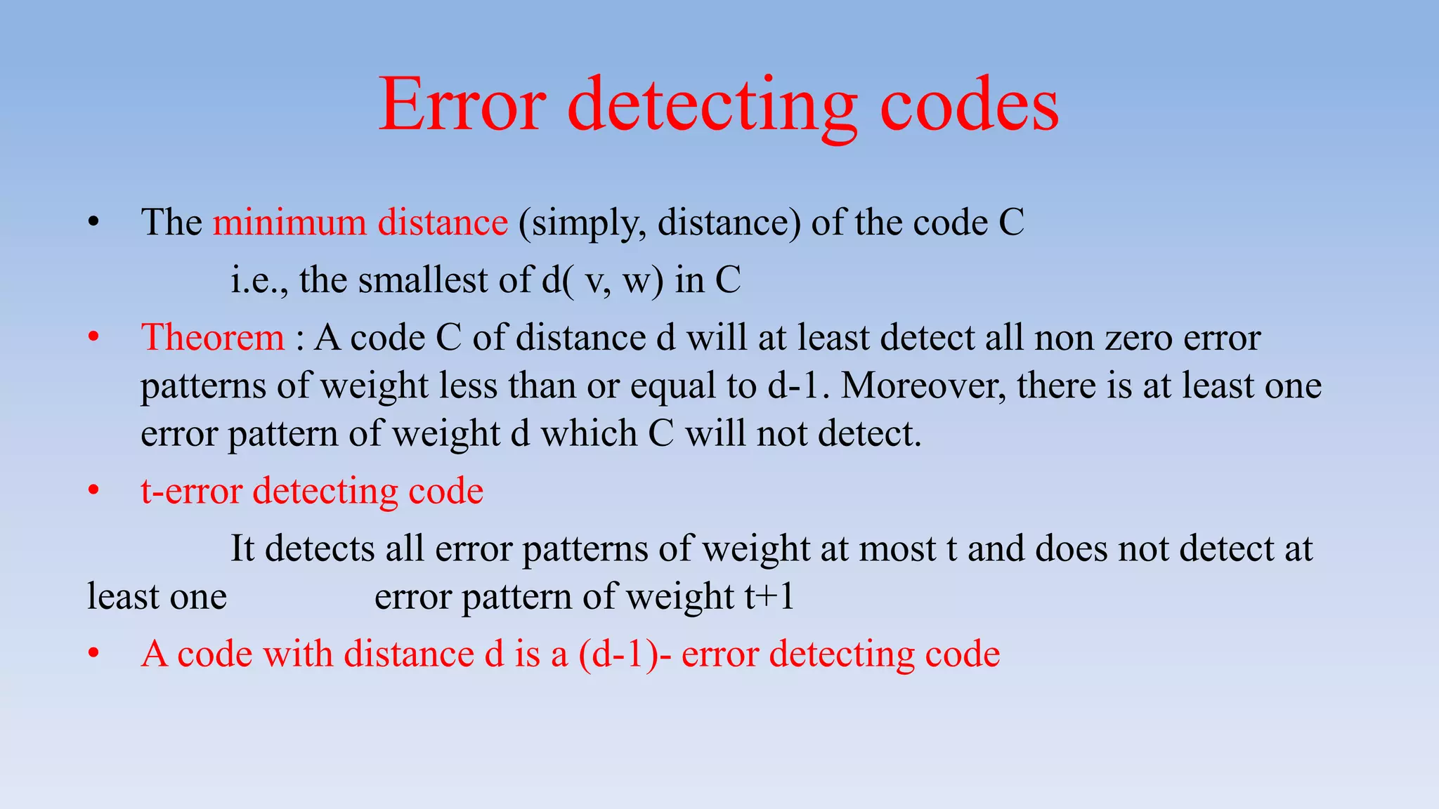 Error detecting codes
• The minimum distance (simply, distance) of the code C
i.e., the smallest of d( v, w) in C
• Theorem : A code C of distance d will at least detect all non zero error
patterns of weight less than or equal to d-1. Moreover, there is at least one
error pattern of weight d which C will not detect.
• t-error detecting code
It detects all error patterns of weight at most t and does not detect at
least one error pattern of weight t+1
• A code with distance d is a (d-1)- error detecting code
 