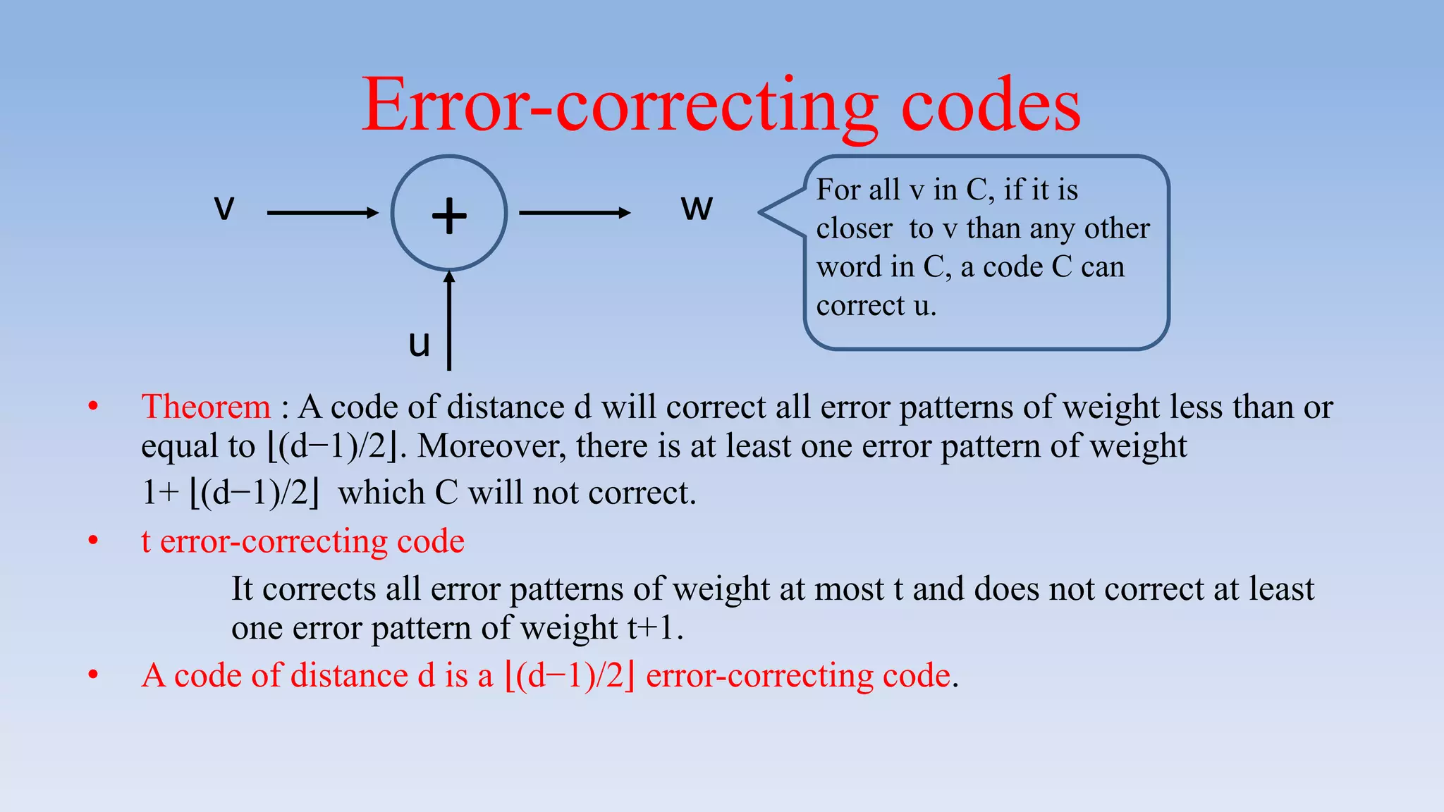 Error-correcting codes
• Theorem : A code of distance d will correct all error patterns of weight less than or
equal to (d−1)/2 . Moreover, there is at least one error pattern of weight
1+ (d−1)/2 which C will not correct.
• t error-correcting code
It corrects all error patterns of weight at most t and does not correct at least
one error pattern of weight t+1.
• A code of distance d is a (d−1)/2 error-correcting code.
v
u
w+ For all v in C, if it is
closer to v than any other
word in C, a code C can
correct u.
 