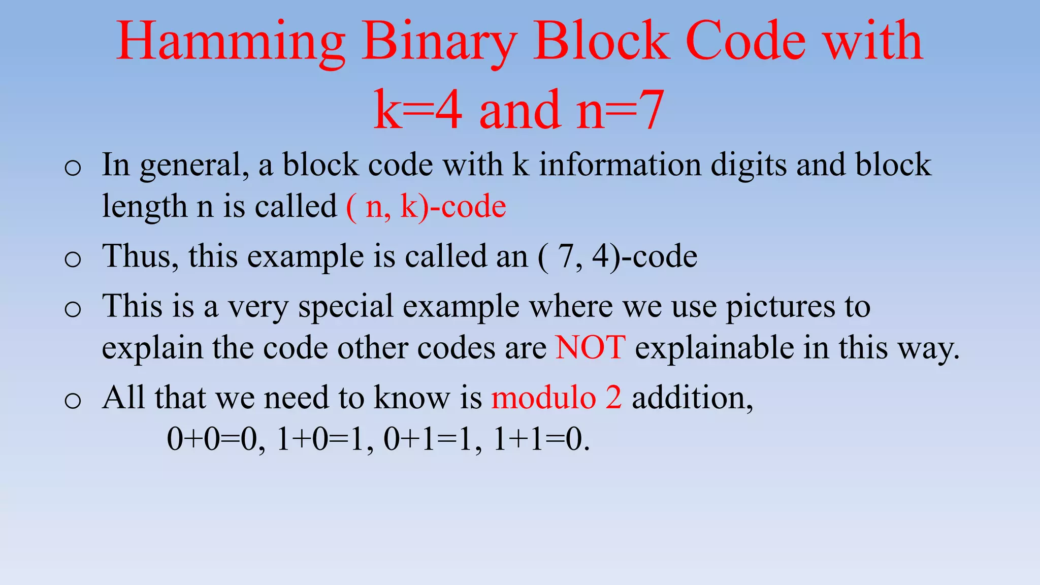 Hamming Binary Block Code with
k=4 and n=7
o In general, a block code with k information digits and block
length n is called ( n, k)-code
o Thus, this example is called an ( 7, 4)-code
o This is a very special example where we use pictures to
explain the code other codes are NOT explainable in this way.
o All that we need to know is modulo 2 addition,
0+0=0, 1+0=1, 0+1=1, 1+1=0.
 