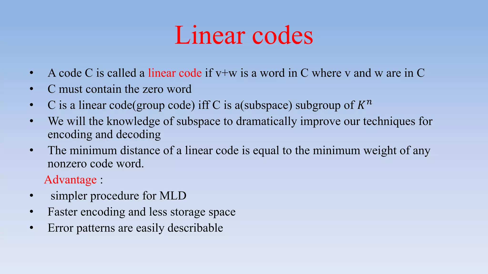 Linear codes
• A code C is called a linear code if v+w is a word in C where v and w are in C
• C must contain the zero word
• C is a linear code(group code) iff C is a(subspace) subgroup of 𝐾 𝑛
• We will the knowledge of subspace to dramatically improve our techniques for
encoding and decoding
• The minimum distance of a linear code is equal to the minimum weight of any
nonzero code word.
Advantage :
• simpler procedure for MLD
• Faster encoding and less storage space
• Error patterns are easily describable
 