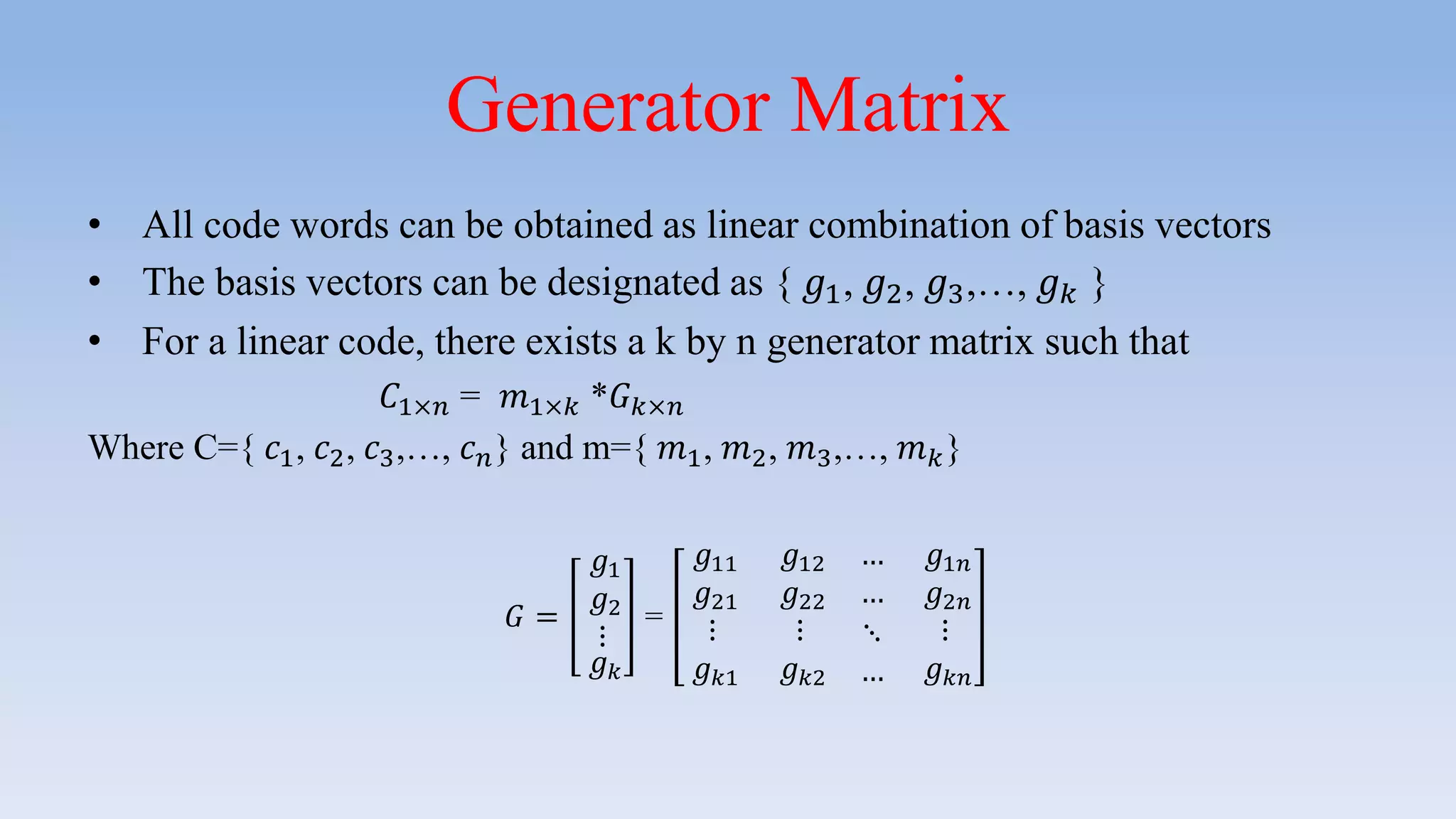 Generator Matrix
• All code words can be obtained as linear combination of basis vectors
• The basis vectors can be designated as { 𝑔1, 𝑔2, 𝑔3,…, 𝑔 𝑘 }
• For a linear code, there exists a k by n generator matrix such that
𝐶1×𝑛 = 𝑚1×𝑘 *𝐺 𝑘×𝑛
Where C={ 𝑐1, 𝑐2, 𝑐3,…, 𝑐 𝑛} and m={ 𝑚1, 𝑚2, 𝑚3,…, 𝑚 𝑘}
𝐺 =
𝑔1
𝑔2
⋮
𝑔 𝑘
=
𝑔11 𝑔12 … 𝑔1𝑛
𝑔21 𝑔22 … 𝑔2𝑛
⋮
𝑔 𝑘1
⋮
𝑔 𝑘2
⋱
…
⋮
𝑔 𝑘𝑛
 