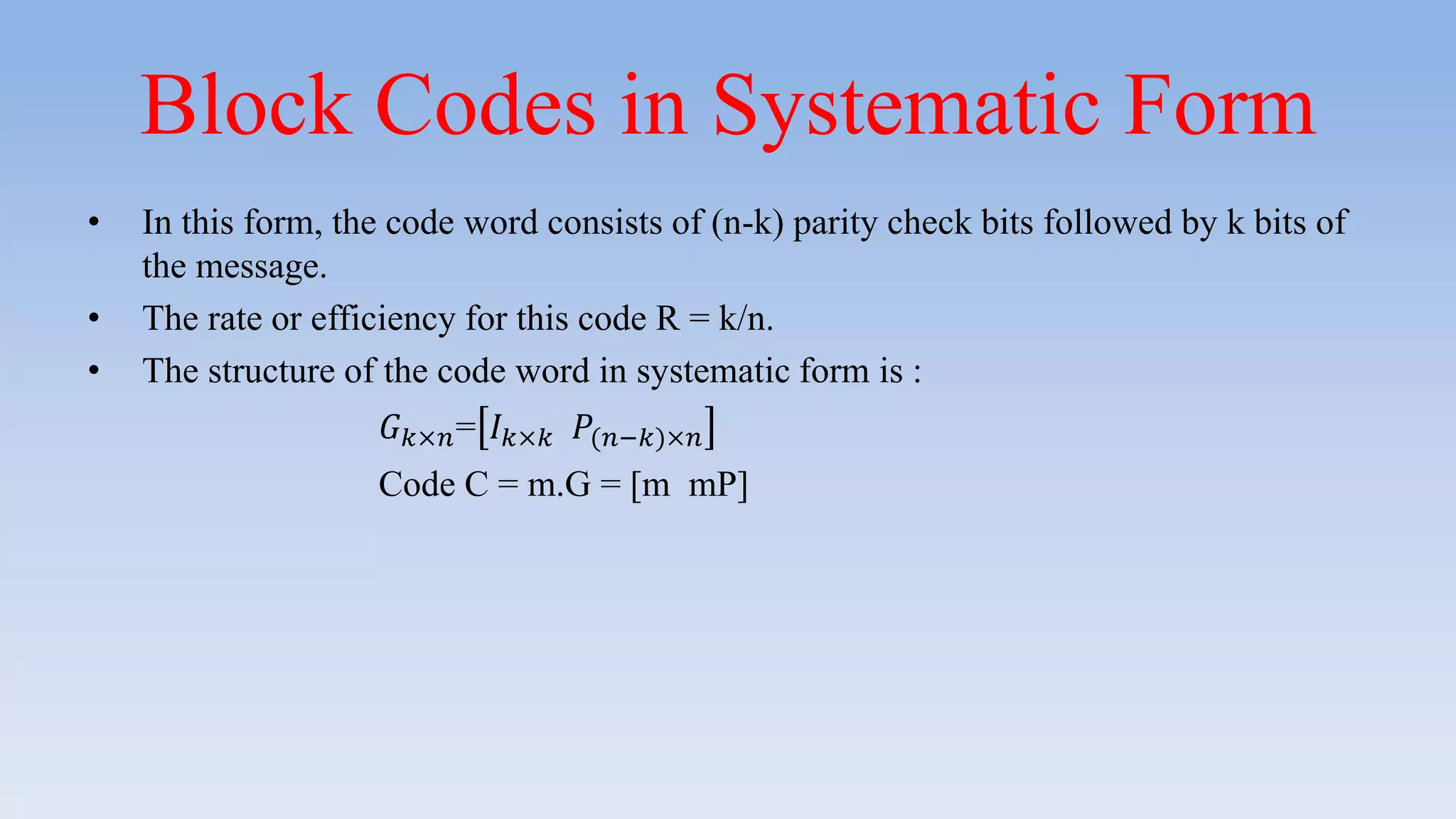 Block Codes in Systematic Form
• In this form, the code word consists of (n-k) parity check bits followed by k bits of
the message.
• The rate or efficiency for this code R = k/n.
• The structure of the code word in systematic form is :
𝐺 𝑘×𝑛= 𝐼 𝑘×𝑘 𝑃(𝑛−𝑘)×𝑛
Code C = m.G = [m mP]
 