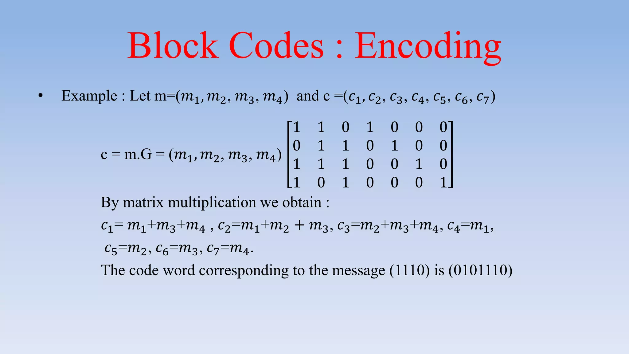 Block Codes : Encoding
• Example : Let m=(𝑚1, 𝑚2, 𝑚3, 𝑚4) and c =(𝑐1, 𝑐2, 𝑐3, 𝑐4, 𝑐5, 𝑐6, 𝑐7)
c = m.G = (𝑚1, 𝑚2, 𝑚3, 𝑚4)
1 1 0 1 0 0 0
0 1 1 0 1 0 0
1 1 1 0 0 1 0
1 0 1 0 0 0 1
By matrix multiplication we obtain :
𝑐1= 𝑚1+𝑚3+𝑚4 , 𝑐2=𝑚1+𝑚2 + 𝑚3, 𝑐3=𝑚2+𝑚3+𝑚4, 𝑐4=𝑚1,
𝑐5=𝑚2, 𝑐6=𝑚3, 𝑐7=𝑚4.
The code word corresponding to the message (1110) is (0101110)
 