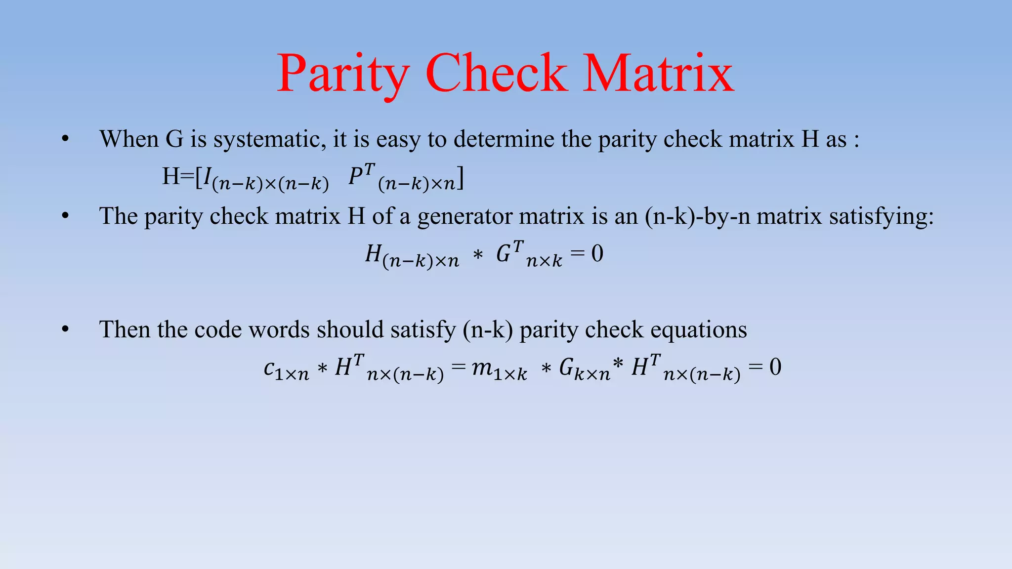 Parity Check Matrix
• When G is systematic, it is easy to determine the parity check matrix H as :
H=[𝐼(𝑛−𝑘)×(𝑛−𝑘) 𝑃 𝑇
(𝑛−𝑘)×𝑛]
• The parity check matrix H of a generator matrix is an (n-k)-by-n matrix satisfying:
𝐻(𝑛−𝑘)×𝑛 ∗ 𝐺 𝑇
𝑛×𝑘 = 0
• Then the code words should satisfy (n-k) parity check equations
𝑐1×𝑛 ∗ 𝐻 𝑇
𝑛×(𝑛−𝑘) = 𝑚1×𝑘 ∗ 𝐺 𝑘×𝑛* 𝐻 𝑇
𝑛×(𝑛−𝑘) = 0
 