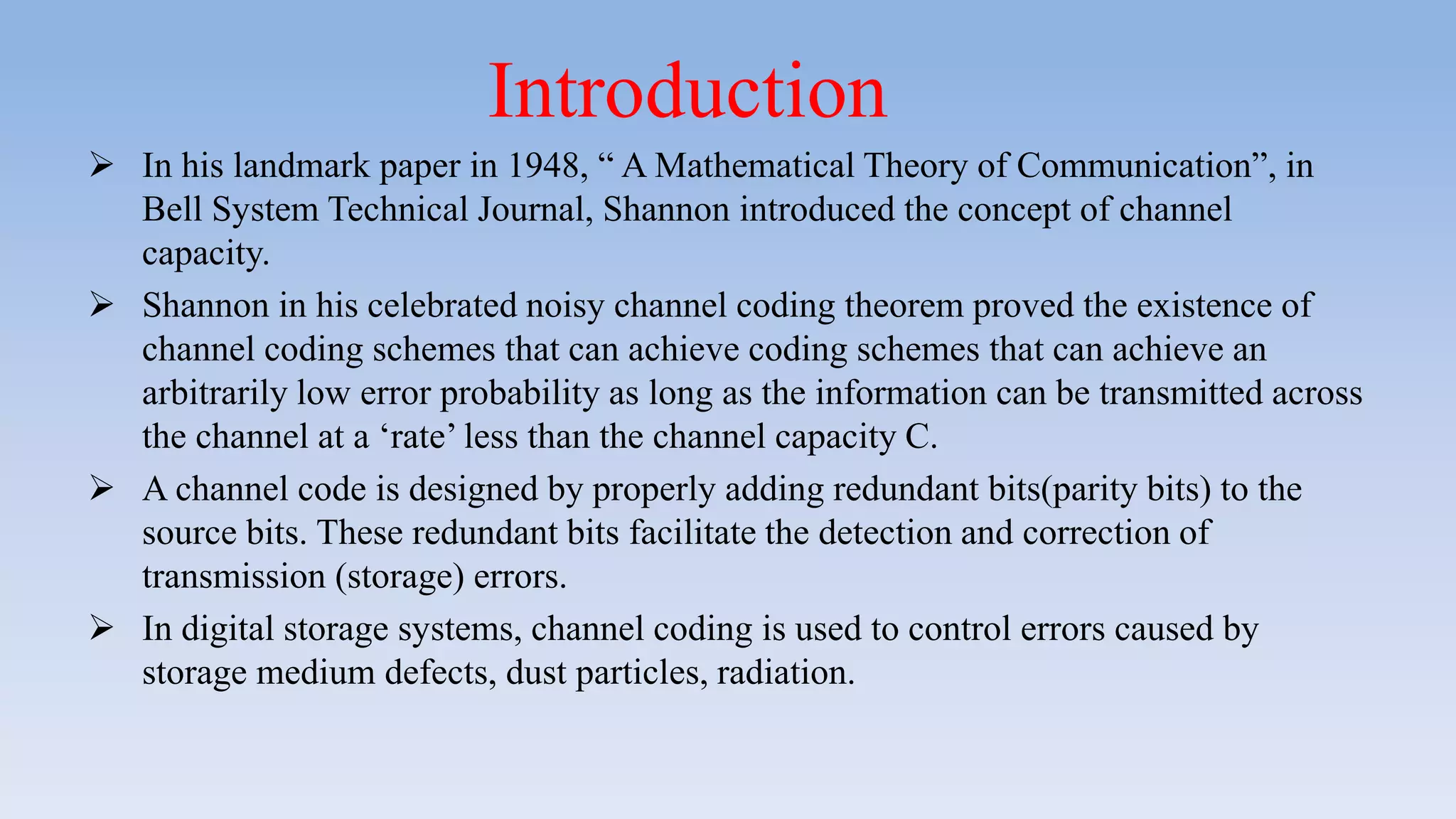  In his landmark paper in 1948, “ A Mathematical Theory of Communication”, in
Bell System Technical Journal, Shannon introduced the concept of channel
capacity.
 Shannon in his celebrated noisy channel coding theorem proved the existence of
channel coding schemes that can achieve coding schemes that can achieve an
arbitrarily low error probability as long as the information can be transmitted across
the channel at a ‘rate’ less than the channel capacity C.
 A channel code is designed by properly adding redundant bits(parity bits) to the
source bits. These redundant bits facilitate the detection and correction of
transmission (storage) errors.
 In digital storage systems, channel coding is used to control errors caused by
storage medium defects, dust particles, radiation.
Introduction
 