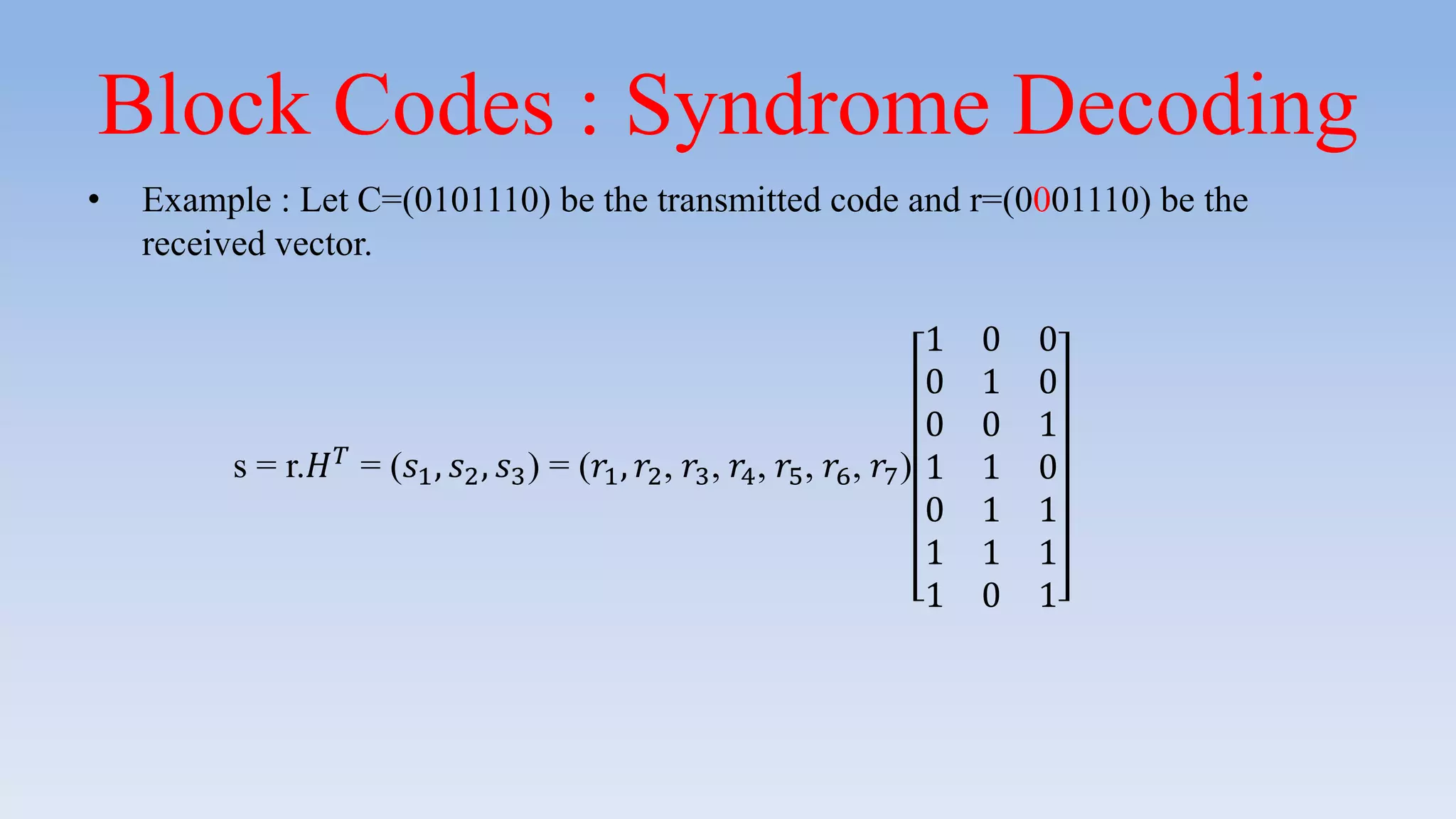 Block Codes : Syndrome Decoding
• Example : Let C=(0101110) be the transmitted code and r=(0001110) be the
received vector.
s = r.𝐻 𝑇 = (𝑠1, 𝑠2, 𝑠3) = (𝑟1, 𝑟2, 𝑟3, 𝑟4, 𝑟5, 𝑟6, 𝑟7)
1 0 0
0 1 0
0 0 1
1 1 0
0 1 1
1 1 1
1 0 1
 