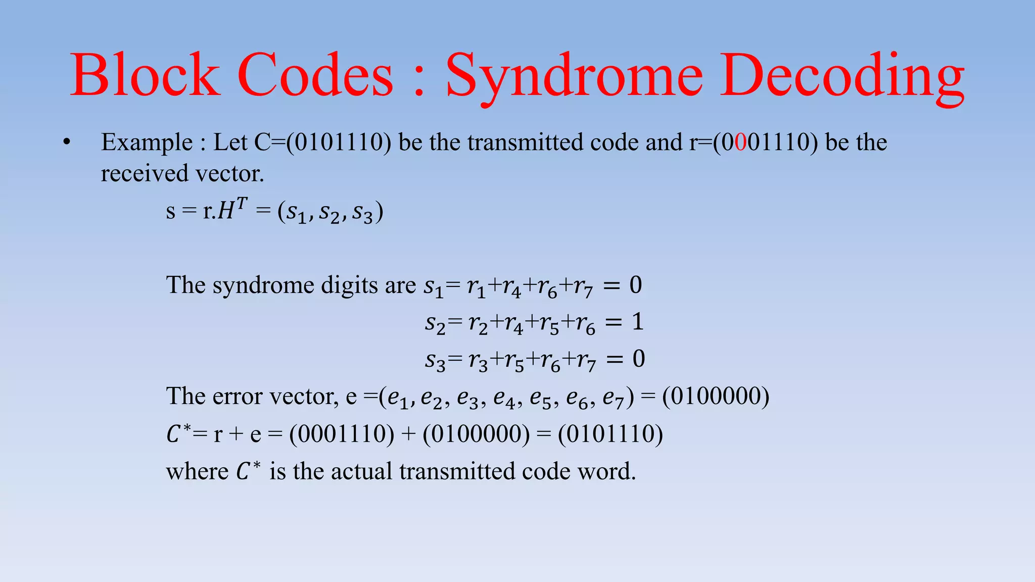 Block Codes : Syndrome Decoding
• Example : Let C=(0101110) be the transmitted code and r=(0001110) be the
received vector.
s = r.𝐻 𝑇
= (𝑠1, 𝑠2, 𝑠3)
The syndrome digits are 𝑠1= 𝑟1+𝑟4+𝑟6+𝑟7 = 0
𝑠2= 𝑟2+𝑟4+𝑟5+𝑟6 = 1
𝑠3= 𝑟3+𝑟5+𝑟6+𝑟7 = 0
The error vector, e =(𝑒1, 𝑒2, 𝑒3, 𝑒4, 𝑒5, 𝑒6, 𝑒7) = (0100000)
𝐶∗
= r + e = (0001110) + (0100000) = (0101110)
where 𝐶∗
is the actual transmitted code word.
 