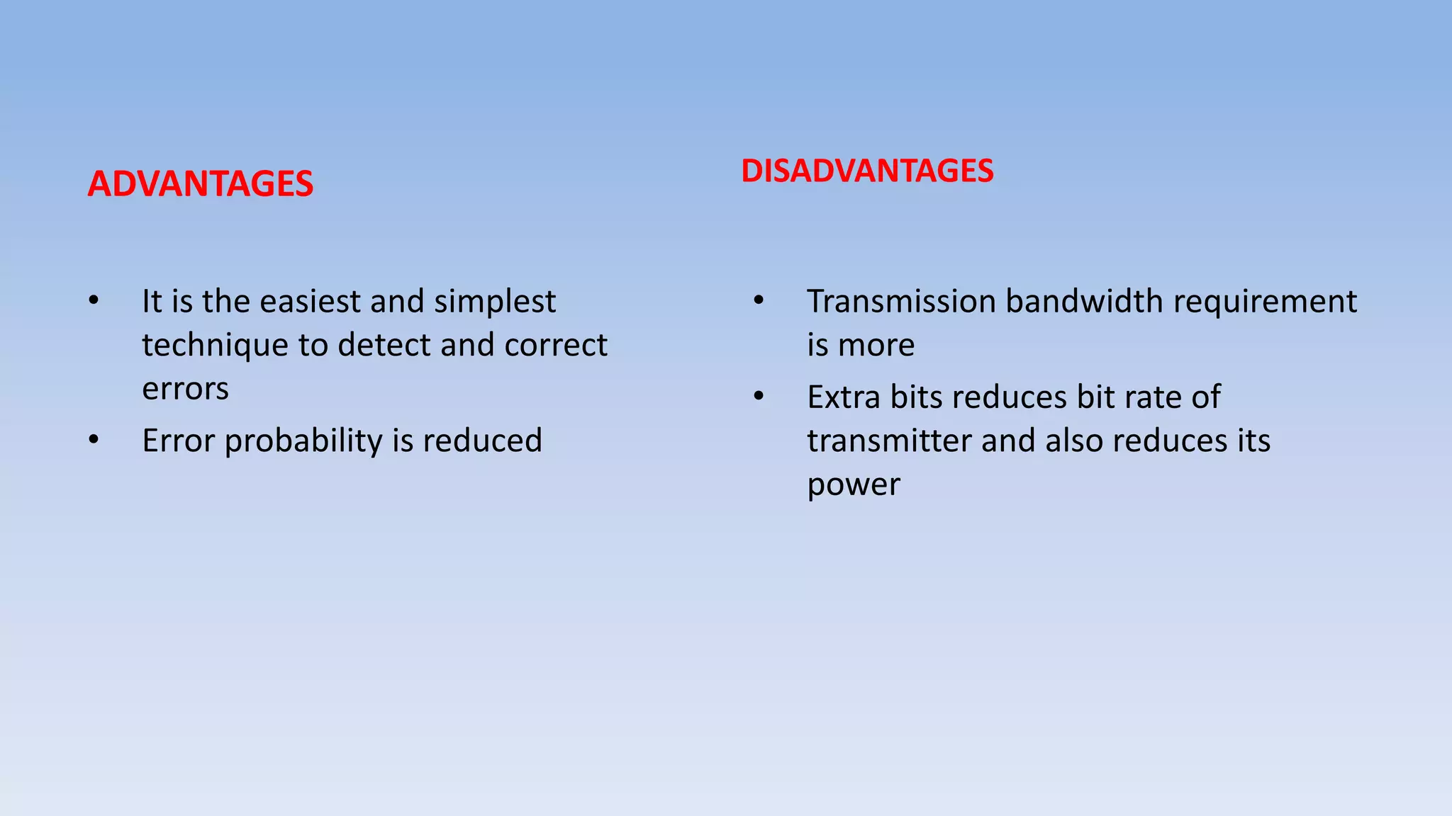 ADVANTAGES
• It is the easiest and simplest
technique to detect and correct
errors
• Error probability is reduced
DISADVANTAGES
• Transmission bandwidth requirement
is more
• Extra bits reduces bit rate of
transmitter and also reduces its
power
 
