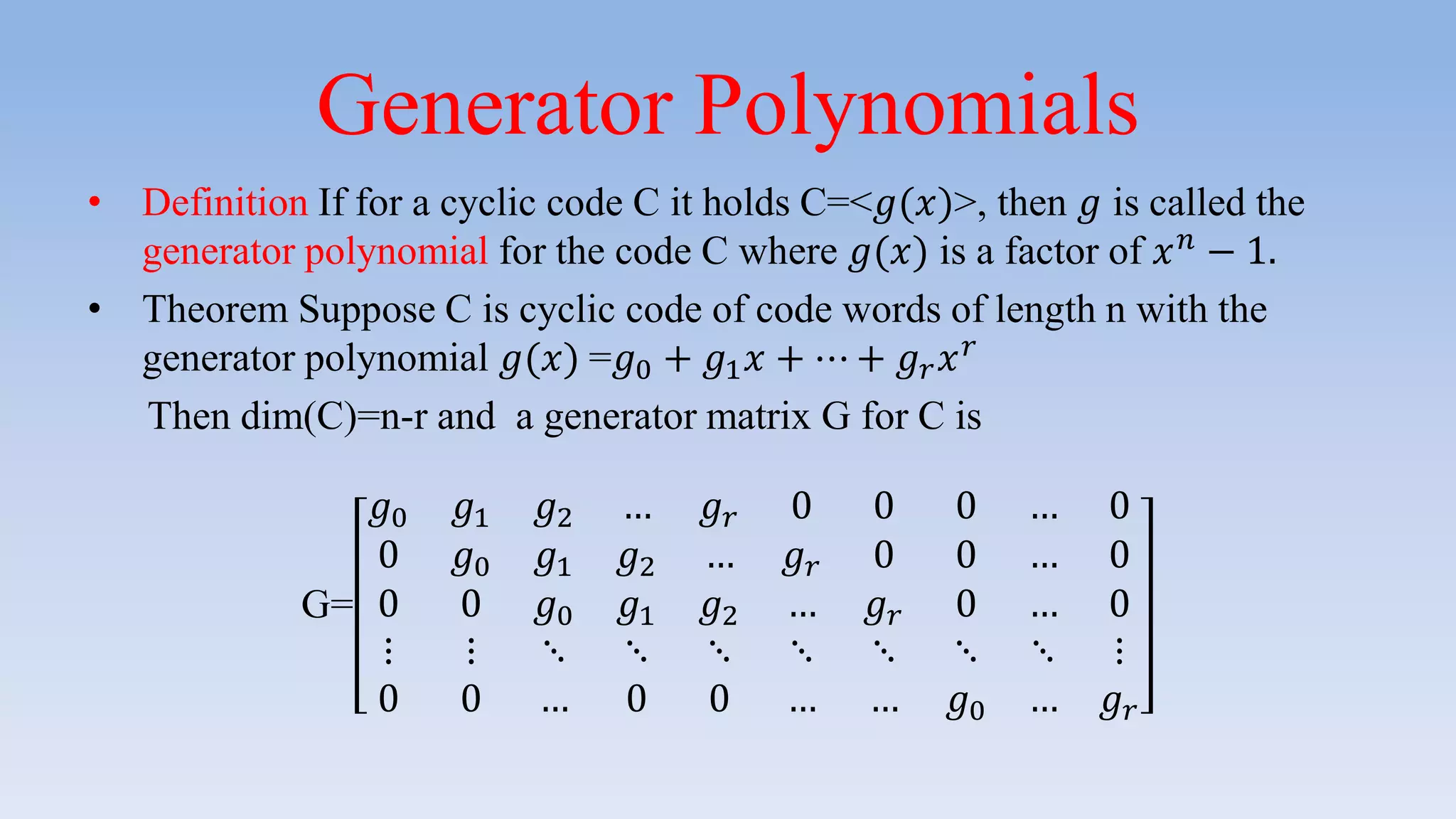 Generator Polynomials
• Definition If for a cyclic code C it holds C=<𝑔(𝑥)>, then 𝑔 is called the
generator polynomial for the code C where 𝑔(𝑥) is a factor of 𝑥 𝑛 − 1.
• Theorem Suppose C is cyclic code of code words of length n with the
generator polynomial 𝑔(𝑥) =𝑔0 + 𝑔1 𝑥 + ⋯ + 𝑔 𝑟 𝑥 𝑟
Then dim(C)=n-r and a generator matrix G for C is
G=
𝑔0 𝑔1 𝑔2 … 𝑔 𝑟 0 0 0 … 0
0 𝑔0 𝑔1 𝑔2 … 𝑔 𝑟 0 0 … 0
0 0 𝑔0 𝑔1 𝑔2 … 𝑔 𝑟 0 … 0
⋮ ⋮ ⋱ ⋱ ⋱ ⋱ ⋱ ⋱ ⋱ ⋮
0 0 … 0 0 … … 𝑔0 … 𝑔 𝑟
 
