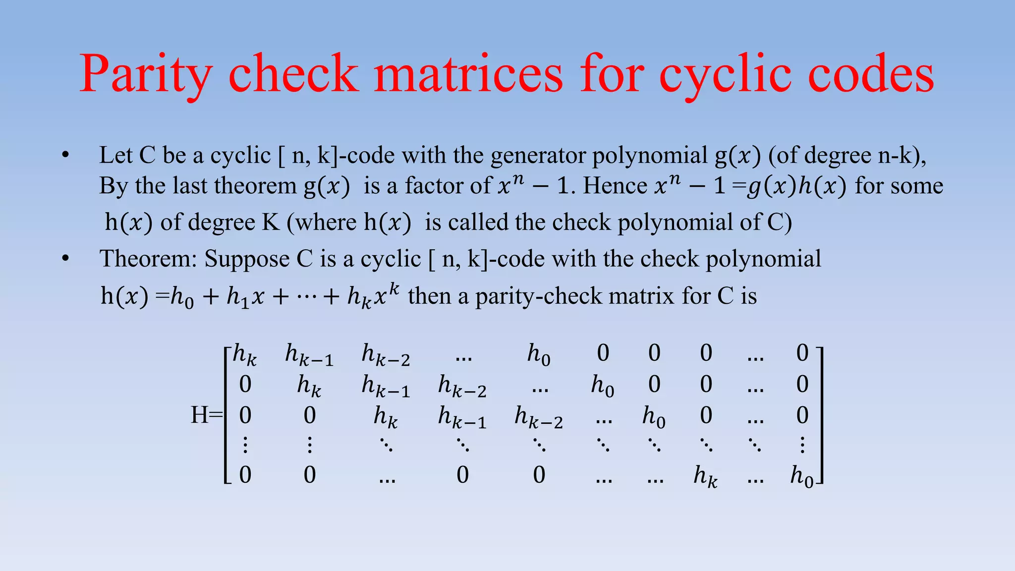 Parity check matrices for cyclic codes
• Let C be a cyclic [ n, k]-code with the generator polynomial g(𝑥) (of degree n-k),
By the last theorem g(𝑥) is a factor of 𝑥 𝑛 − 1. Hence 𝑥 𝑛 − 1 =𝑔 𝑥 ℎ(𝑥) for some
h(𝑥) of degree K (where h(𝑥) is called the check polynomial of C)
• Theorem: Suppose C is a cyclic [ n, k]-code with the check polynomial
h(𝑥) =ℎ0 + ℎ1 𝑥 + ⋯ + ℎ 𝑘 𝑥 𝑘 then a parity-check matrix for C is
H=
ℎ 𝑘 ℎ 𝑘−1 ℎ 𝑘−2 … ℎ0 0 0 0 … 0
0 ℎ 𝑘 ℎ 𝑘−1 ℎ 𝑘−2 … ℎ0 0 0 … 0
0 0 ℎ 𝑘 ℎ 𝑘−1 ℎ 𝑘−2 … ℎ0 0 … 0
⋮ ⋮ ⋱ ⋱ ⋱ ⋱ ⋱ ⋱ ⋱ ⋮
0 0 … 0 0 … … ℎ 𝑘 … ℎ0
 